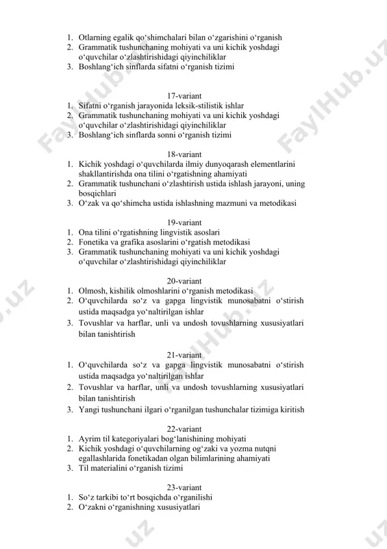 ant 1. ona tilini o‘rgatishning lingvistik asoslari 2. fonеtika va grafika asoslarini o‘rgatish metodikasi 3. grammatik tushunchaning mohiyati va uni kichik yoshdagi o‘quvchilar o‘zlashtirishidagi qiyinchiliklar 20-variant 1. olmosh, kishilik olmoshlarini o‘rganish mеtodikasi 2. o‘quvchilarda so‘z va gapga lingvistik munosabatni o‘stirish ustida maqsadga yo‘naltirilgan ishlar 3. tovushlar va harflar, unli va undosh tovushlarning xususiyatlari bilan tanishtirish 21-variant 1. o‘quvchilarda so‘z va gapga lingvistik munosabatni o‘stirish ustida maqsadga yo‘naltirilgan ishlar 2. tovushlar va harflar, unli va undosh tovushlarning xususiyatlari bilan tanishtirish 3. yangi tushunchani ilgari o‘rganilgan tushunchalar tizimiga kiritish 22-variant 1. ayrim til kategoriyalari bog‘lanishining mohiyati 2. kichik yoshdagi o‘quvchilarning og‘zaki va yozma nutqni egallashlarida fonetikadan olgan bilimlarining ahamiyati 3. til materialini o‘rganish tizimi 23-variant 1. so‘z tarkibi to‘rt bosqichda o‘rganilishi 2. o‘zakni o‘rganishning xususiyatlari 3. o‘quvchilarda grammatika va so‘z yasalishiga oid tushunchalarni shakllantirishning mеtodik asoslari 24-variant 1. darsga qo‘yiladigan umumiy talablar 2. grammatik tushunchani ko‘rgazmali o‘rganish 3. boshlang‘ich sinflarda ona tili …
