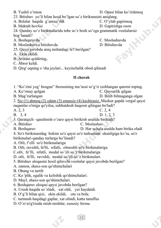 . gapning grammatik asosini tashkil etuvchi markaz…? a. ega c. aniqlovchi b. ot d. kesim 14. qaysi qatorda ibora bilan ifodalangan kesim berilgan? a. ammamning zardali ovozini eshitib, damim ichimga tushib ketdi. b. qolaversa, doktorlarga ham qiyin. c. o’sha yulduz seniki. d. faridaning onasi, uning har bir harakatini kuzatdi. 15. shart mayli shaklidagi mustaqil kesim qatnashgan gapni belgilang. a. mehnat qilsang, baxting ochiladi. b.tuyog’iga ursang, shoxi zirqiraydi. c. havo bulut bo’lsa ham, yomg’ir yog’madi. d. toshkentga borsam, mustaqillik maydonini ko’rsam. 16. qaysi javobda so'roq gap so’roq yuklamasi yordamida hosil bo’lmagan? a. imtihondan qanday baho olding? b. bugun imtihon bo 'ldimi? c. imtihonga tayyorlanmasdan yaxshi baho olib bo 'ladimi? d. o’qimasdan yaxshi baho oldingmi? 17. moslashuv yo’li bilan birikkan so’z qatorini belgilang? a. tinchlik bitimi c. mahallaning oqsaqoli b. mag’rur xalq d. to’g’ri talafuz 18. bitishuv yo’lib ilan birikkan so’z birikmalari qaysi qatorda berilgan? a. buyuk kelajak c. shoir vatani b. …