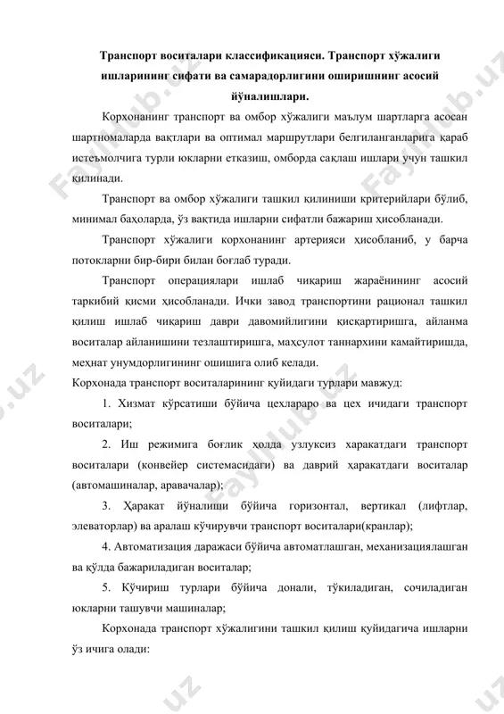 ча донали, тўкиладиган, сочиладиган юкларни ташувчи машиналар; корхонада транспорт хўжалигини ташкил қилиш қуйидагича ишларни ўз ичига олади: 1. транспорт воситаларини янгилаш стратегик режалаштирилиши: 2. корхона ишлаб чиқариш структурасининг таҳлили ва уни такомиллаштириш бўйича тадбирлар, уни тадбиқ қилиш:ишлаб чиқариш жараёнларини транспорт схемалари бўйича аниқ тўғририлигини, пропорционаллик, узлуксизлик ва ритмлиликни таъминлаш: 3. транспорт воситаларидан вақт ва унумдорлик бўйича самарали фойдаланиш ҳамда юкланиш даражасини таҳлил қилиш; 4. транспорт воситаларининг турини танлаш ва асослаш, улар сонини ҳисоблаш; 5. транспорт хўжалиги ремонт эксплуатация эҳтиёжлари учун материал ресурсларни сарфлаш, меъёр ва нормативларини ҳисоблаш; 6. юк обороти балансини тузиш (горизонтал бўйича юкларни узатувчи, вертикал бўйича юкни қабул қилувчилар) кўрсатилади; 7. юк оқимлари схемасини лойиҳалаштириш, юкларнинг йўналишини аниқлаш; 8. транспорт воситаларини оператив календарли режалаштириш, юк ташишларнинг маршрутини белгилаш; 9. корхона транспорти ишини диспетчерлаш; 10. транспорт хўжалиги юқори сифатли ва самарали ишининг ҳисоби, назорат қилиш ва мотивация. корхона юк оқимларини аниқлаш. ташки транспорт корхонага хом ашё, материаллар, ёкилгиларни ташиб …