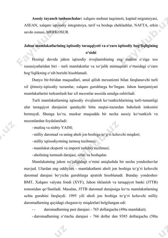 holi jon boshiga to‘g‘ri keluvchi milliy daromadlarning quyidagi chegaraviy miqdorlari belgilangan edi: · - daromadlarning past darajasi - 765 dollargacha (49ta mamlakat); · daromadlarning o‘rtacha darajasi - 766 dollar dan 9385 dollargacha (58ta mamlakat); · daromadlarning yuqori darajasi - 9386 dollar va undan yuqori (26ta mamlakat). jahon hamjamiyati mamlakatlarini turkumlashga umumiy asosda yondashib xo‘jalik tizimlarining xususiyatlariga mos ravishda davlatlarning uchta guruhini ajratib ko‘rsatish mumkin: rivojlangan, bozor iqtisodiyotiga asoslangan holda rivojlanayotgan va bozor iqtisodiyoti mavjud bo‘lmagan mamlakatlar. rivojlanganlik darajasi bo‘yicha ham o‘z navbatida uchta guruh farqlanadi: past, o‘rtacha va yuqori rivojlangan mamlakatlar. shimoli-sharqiy osiyo va lotin amerikasidagi yangi industrial mamlakatlar (yaim), yuqori daromadli neft eksport qiluvchi mamlakatlar (saudiya arabistoni, quvayt va boshqalar), eng kam rivojlangan mamlakatlar (ekrm), shu jumladan eng kambag‘al mamlakatlar (chad, bangladesh, efiopiya), har xil mintaqaviy ittifoqlar va baynalminal guruhlarga ajratiladi. intensiv davlatlararo iqtisodiy aloqalarning hozirgi darajasi quyidagilarni ko‘rsatadi: jahon xo‘jaligida xalqaro mehnat taqsimoti darajasining chuqurligini; an’anaviy xalqaro tayyor …