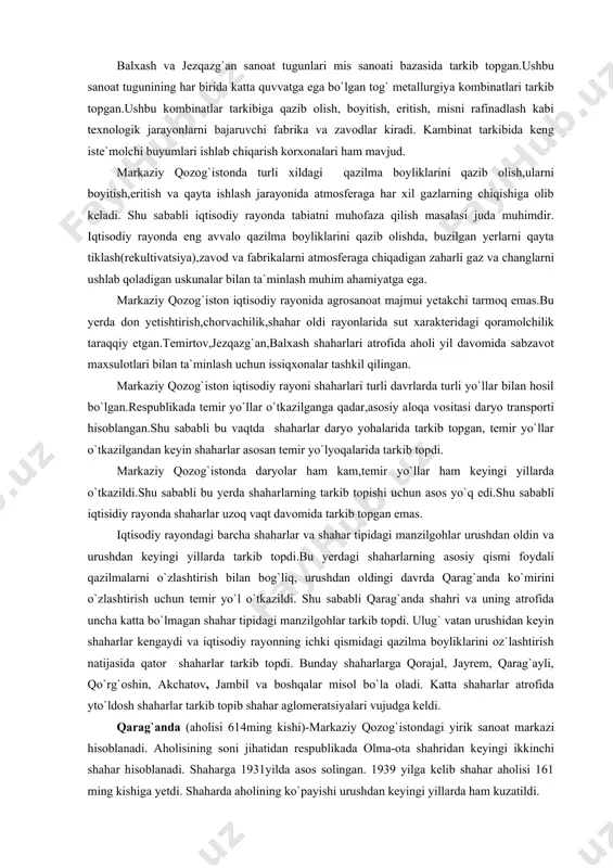 ash kabi texnologik jarayonlarni bajaruvchi fabrika va zavodlar kiradi. kambinat tarkibida keng iste`molchi buyumlari ishlab chiqarish korxonalari ham mavjud. markaziy qozog`istonda turli xildagi qazilma boyliklarini qazib olish,ularni boyitish,eritish va qayta ishlash jarayonida atmosferaga har xil gazlarning chiqishiga olib keladi. shu sababli iqtisodiy rayonda tabiatni muhofaza qilish masalasi juda muhimdir. iqtisodiy rayonda eng avvalo qazilma boyliklarini qazib olishda, buzilgan yerlarni qayta tiklash(rekultivatsiya),zavod va fabrikalarni atmosferaga chiqadigan zaharli gaz va changlarni ushlab qoladigan uskunalar bilan ta`minlash muhim ahamiyatga ega. markaziy qozog`iston iqtisodiy rayonida agrosanoat majmui yetakchi tarmoq emas.bu yerda don yetishtirish,chorvachilik,shahar oldi rayonlarida sut xarakteridagi qoramolchilik taraqqiy etgan.temirtov,jezqazg`an,balxash shaharlari atrofida aholi yil davomida sabzavot maxsulotlari bilan ta`minlash uchun issiqxonalar tashkil qilingan. markaziy qozog`iston iqtisodiy rayoni shaharlari turli davrlarda turli yo`llar bilan hosil bo`lgan.respublikada temir yo`llar o`tkazilganga qadar,asosiy aloqa vositasi daryo transporti hisoblangan.shu sababli bu vaqtda shaharlar daryo yohalarida tarkib topgan, temir yo`llar o`tkazilgandan keyin shaharlar asosan temir yo`lyoqalarida tarkib topdi. markaziy qozog`istonda …
