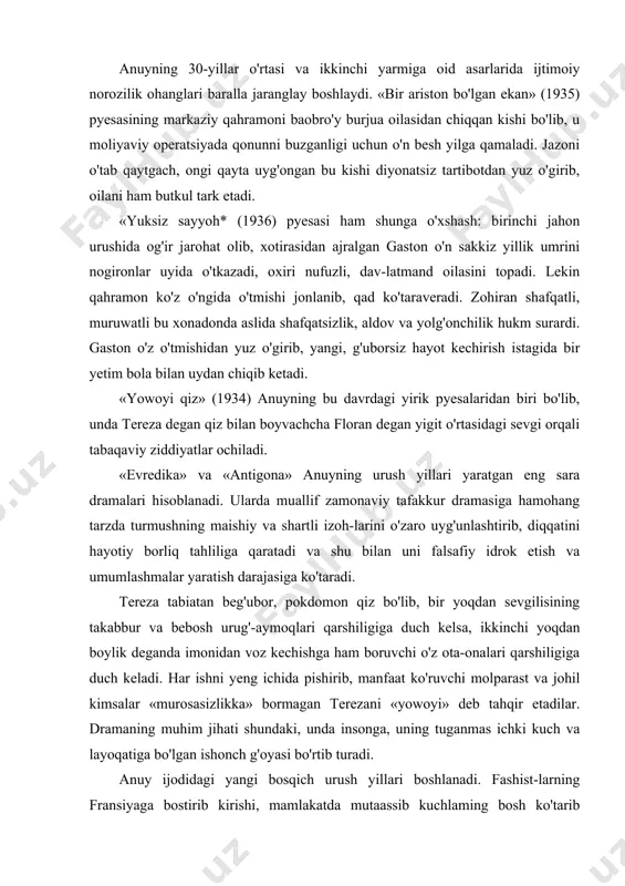 n voz kechishga ham boruvchi o'z ota-onalari qarshiligiga duch keladi. har ishni yeng ichida pishirib, manfaat ko'ruvchi molparast va johil kimsalar «murosasizlikka» bormagan terezani «yowoyi» deb tahqir etadilar. dramaning muhim jihati shundaki, unda insonga, uning tuganmas ichki kuch va layoqatiga bo'lgan ishonch g'oyasi bo'rtib turadi. anuy ijodidagi yangi bosqich urush yillari boshlanadi. fashist-larning fransiyaga bostirib kirishi, mamlakatda mutaassib kuchlaming bosh ko'tarib chiqishi, sotqinlik, murosasizlik — bularning hammasi anuyda kelajakka nisbatan ishonchsizlik tug'diradi, eski ideallardan ko'ngli qola boshlaydi. lekin teatr uchun asar yaratishda g'ayrat bilan ishni davom ettiraveradi. u av-val va yangi yozilgan asarlarini o'z ichiga oluvchi ikki turkum pye-salari majmuyini nashr ettiradi. 1942-yili «oqsichqon», «yuksiz sayyoh», «yowoyi qiz» va 1941-yili yozilgan «evredika» asarlarini o'z ichiga oluvchi «nursiz pyesalar* to'plamini e'lon qiladi. o'sha yilning o'zida «nurli pyesalar* to'plami («0'g'rilar bali», «leokadiya» 1939; «saniisdagi uchrashuv», 1941) ham nashr qilinadi. ayni shu vaqtda, keyinroq «yangi nursiz pyesalar* (1946) to'plamiga kiritilgan «antigona» (1942) asari …