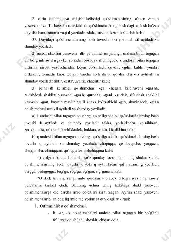 ibiga shakl yasovchi qo`shimchalarga oid barcha imlo qoidalari kiritilmagan. ayrim shakl yasovchi qo`shimchalar bilan bog`liq imlo me`yorlariga quyidagilar kiradi: 1. ortirma nisbat qo`shimchasi. · ir, -ar, -iz qo`shimchalari undosh bilan tugagan bir bo`g`inli fe`llarga qo`shiladi: shoshir, chiqar, oqiz. · giz, - g`iz qo`shimchalari jarangli udosh bilan tugagan fe`l asoslariga, -kiz, - qiz qo`shimchalari esa jarangsiz undosh bilan tugagan fe`l asoslariga qo`shiladi: yurgiz, turg`iz, yutqiz, ketkiz. 2. harakat nomi qo`shimchasi. harakat nomi unli bilan tugagan fe`l asoslariga –sh, -v qo`shimchalarini, undosh bilan tugagan fe`l asosalariga –ish, -u, -moq, - mak qo`shimchalarini qo`shish orqali yasaladi. a yoki i unlisi bilan tugagan fe`l asoslariga -v qo`shimchasi qo`shilganda a unlisi o ga, i unlisi u ga aylanadi va shunday yoziladi: ishla – ishlov, tani – tanuv. 3. fe`lning hozirgi zamon shaklini yasovchi qo`shimcha. -yotir, -yotib shakllari unli bilan tugagan fe`l asoslariga, -ayotir, -ayotib shakllari esa undosh bilan tugagan fe`l asoslariga qo`shiladi. -yap shakli undosh …