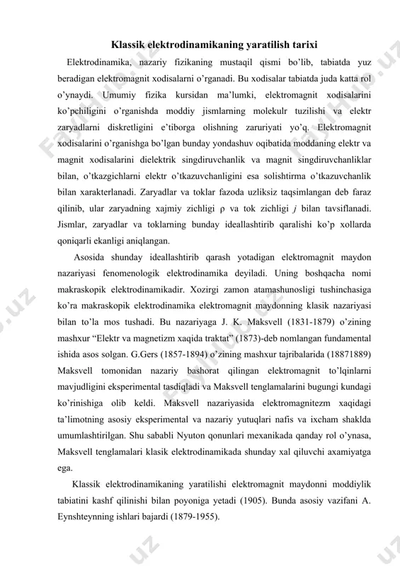 nyuton qonunlari mexanikada qanday rol o’ynasa, maksvell tenglamalari klasik elektrodinamikada shunday xal qiluvchi axamiyatga ega. klassik elektrodinamikaning yaratilishi elektromagnit maydonni moddiylik tabiatini kashf qilinishi bilan poyoniga yetadi (1905). bunda asosiy vazifani a. eynshteynning ishlari bajardi (1879-1955). klassik nuqtai nazarga ko’ra maydon -bu muxitidagi biror fizik kattalikni (masalan, temperatura, elastiklik kuchlari, tezlik) fazoning qaralayotgan soxasida mujassamlashgan taqsimlanishi bilan xarakterlanadi. boshqa maydonlardan farqli o’laroq elektromagnit maydonlarning maydon tashuvchiga extiyoji yo’q va u moddaning mustaqil ko’rinishidan iborat. elektromagnit maydonni o’rganishda uning ikki tomoni elektr va magnit xususiyatlari namoyon bo’ladi. sanoq sistemasining tanlanishi bilan bog’liq bo’lgan bunday ajralishning shartliligi nisbiylik nazariyasi tomonidan aniqlangan. elektr maydoni elektromagnit maydonining ikki tomondan biri sifatida aniqlanib, uning mavjudligi elektr zaryadlari va o’zgaruvchan magnit maydoniga bog’liq. elektr maydoni zaryadlangan zarralar va jismlarga kuch bilan ta’sir ko’rsatadi, xamda uning mavjudligi ko’zg’almas zaryadlangan jismlar, xamda zarralarga ta’siri orqali aniqlanadi. magnit maydon-elektromagnit maydonning ikki tomonini bittasi hisoblanadi va harakatlanuvchi elektr zaryadlari hamda …