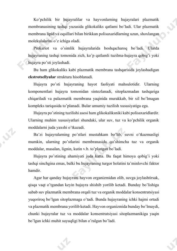 suvlarda erkin yashovchi bir hujayralilar bemalol yashayveradi, chunki ularda sitoplazmadan suvni so’rib oluvchi nasos-qisqaruvchi vakuola doimo ishlab turadi. dengiz, okeanlarning sho’r suvlarida yashovchi bir hujayralilarda qisqaruvchi vakuola bo’lmaydi, ammo ularning sitoplazmasi muhitga nisbatan izotonik bo’ladi. agar bakterial yoki o’simlik hujayrasini suvga solsak o’zgarish bo’lmaydi, agar hujayra po’sti turli fermentlar bilan yemirilsa, shu zahoti hujayralar shishib, yorilib ketadi. demak, hujayra po’sti bunga yo’l qo’ymas ekan. bakteriya va o’simlik hujayralari ko’proq gipotonik suv muhitida yashaydi, ularning qisqaruvchi vakuolalari bo’lmaydi, ammo mustahkam hujayra qobig’i bo’ladi. hujayraga suvni kirishi bilan ichki bosim-turgor paydo bo’ladi, u suvni keyingi kirishiga yo’l qo’ymaydi. shunisi qiziqki, ko’pchilik tuban o’simliklar, masalan yashil suv o’tlari yaxshi rivojlangan hujayra qobig’iga ega, ammo jinsiy ko’payish vaqtida, harakatchan zoosporalar hosil bo’layotganda ular qobiqni yo’qotadi va qisqaruvchi vakuolalar hosil bo’ladi. o’simlik hujayrasi qobig’ining tuzilishi o’simlik hujayralari hayvon hujayralaridan farq qilib, plazmatik membranaga qalin po’st qo’shilgan bo’ladi, bu membrana usti qurilmasi hisoblanadi. o’simlik hujayrasi qobig’i …