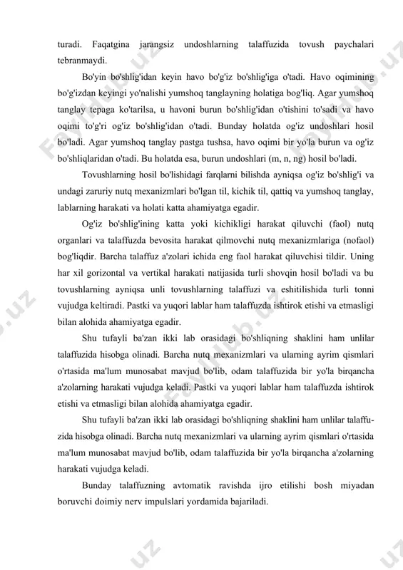 g'izdan keyingi yo'nalishi yumshoq tanglayning holatiga bog'liq. agar yumshoq tanglay tepaga ko'tarilsa, u havoni burun bo'shlig'idan o'tishini to'sadi va havo oqimi to'g'ri og'iz bo'shlig'idan o'tadi. bunday holatda og'iz undoshlari hosil bo'ladi. agar yumshoq tanglay pastga tushsa, havo oqimi bir yo'la burun va og'iz bo'shliqlaridan o'tadi. bu holatda esa, burun undoshlari (m, n, ng) hosil bo'ladi. tovushlarning hosil bo'lishidagi farqlarni bilishda ayniqsa og'iz bo'shlig'i va undagi zaruriy nutq mexanizmlari bo'lgan til, kichik til, qattiq va yumshoq tanglay, lablarning harakati va holati katta ahamiyatga egadir. og'iz bo'shlig'ining katta yoki kichikligi harakat qiluvchi (faol) nutq organlari va talaffuzda bevosita harakat qilmovchi nutq mexanizmlariga (nofaol) bog'liq​dir. barcha talaffuz a'zolari ichida eng faol harakat qiluvchisi tildir. uning har xil gorizontal va vertikal harakati natijasida turli shovqin hosil bo'ladi va bu tovush​larning ayniqsa unli tovushlarning talaffuzi va eshiti​lishida turli tonni vujudga keltiradi. pastki va yuqori lablar ham talaffuzda ishtirok etishi va etmasligi bilan alohida ahamiyatga egadir. …