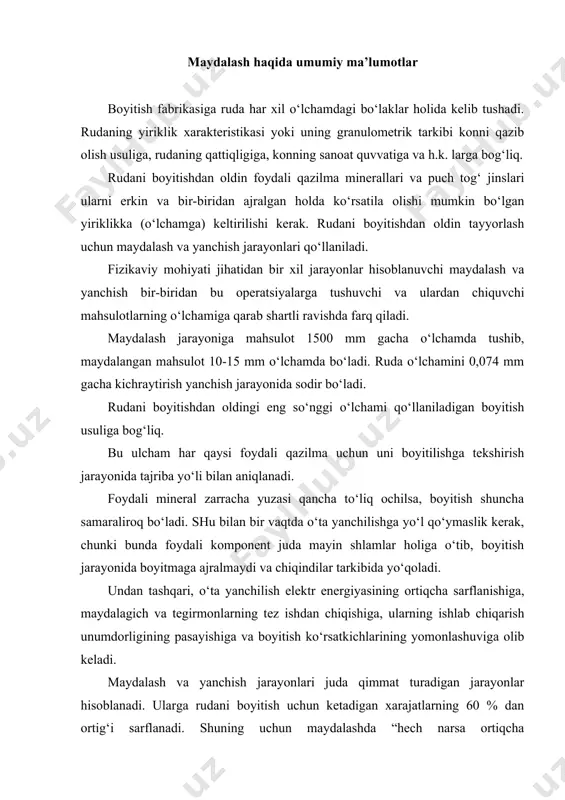 anishiga, maydalagich va tegirmonlarning tez ishdan chiqishiga, ularning ishlab chiqarish unumdorligining pasayishiga va boyitish ko‘rsatkichlarining yomonlashuviga olib keladi. maydalash va yanchish jarayonlari juda qimmat turadigan jarayonlar hisoblanadi. ularga rudani boyitish uchun ketadigan xarajatlarning 60 % dan ortig‘i sarflanadi. shuning uchun maydalashda “hech narsa ortiqcha maydalanmasin" degan prinsipga amal qilinadi. shu maqsadda maydalash bosqichli tarzda amalga oshiriladi. maydalash va yanchish jarayonlari ko‘mirni chang holida yoquvchi stansiyalarda, sement zavodlarida, qumini kokslash uchun tayyorlashda koks kimyoviy zavodlarda, ohak, dolomit va boshqa mahsulotlarni maydalashda metallurgik zavodlarda, yo‘l qurilish sanoatida, qum-shag‘al tayyorlashda va x.k. larda ham ishlatiladi. bu hollarda maydalash va yanchish mahsulotlarining yirikligi keyingi texnologiyaning talablari asosida o‘rnatiladi. rudalarning qattiqligiga qarab tasnifi maydalash jarayoni ko‘pgina omillarga bog‘liq. ularga quyidagilar kiradi: ma’danning mustahkamligi, mahsulotning qovushqoqligi, shakli, o‘lchami, namligi, maydalanuvchi bo‘laklarning o‘zaro joylashuvi, ularning zichligi va h.k. barcha tog‘ jinslarini ularning qattiqligiga qarab, 4 ta kategoriyaga bo‘lish mumkin: 1) yumshoq ma’danlar, ularning maydalanishga ko‘rsatadigan qarshilik kuchi …