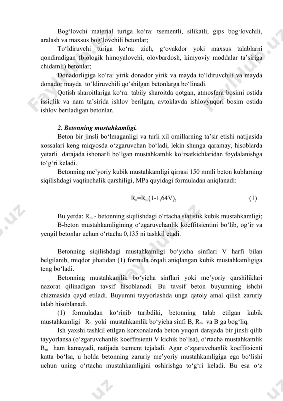 mentli, silikatli, gips bog‘lovchili, aralash va maxsus bog‘lovchili betonlar; to‘ldiruvchi turiga ko‘ra: zich, g‘ovakdor yoki maxsus talablarni qondiradigan (biologik himoyalovchi, olovbardosh, kimyoviy moddalar ta’siriga chidamli) betonlar; donadorligiga ko‘ra: yirik donador yirik va mayda to‘ldiruvchili va mayda donador mayda to‘ldiruvchili qo‘shilgan betonlarga bo‘linadi. qotish sharoitlariga ko‘ra: tabiiy sharoitda qotgan, atmosfera bosimi ostida issiqlik va nam ta’sirida ishlov berilgan, avtoklavda ishlovyuqori bosim ostida ishlov beriladigan betonlar. 2. betonning mustahkamligi. beton bir jinsli bo‘lmaganligi va turli xil omillarning ta’sir etishi natijasida xossalari keng miqyosda o‘zgaruvchan bo‘ladi, lekin shunga qaramay, hisoblarda yetarli darajada ishonarli bo‘lgan mustahkamlik ko‘rsatkichlaridan foydalanishga to‘g‘ri keladi. betonning me’yoriy kubik mustahkamligi qirrasi 150 mmli beton kublarning siqilishdagi vaqtinchalik qarshiligi, mpa quyidagi formuladan aniqlanadi: rn=rm(1-1,64v), (1) bu yerda: rm - betonning siqilishdagi o‘rtacha statistik kubik mustahkamligi; b-beton mustahkamligining o‘zgaruvchanlik koeffitsientini bo‘lib, og‘ir va yengil betonlar uchun o‘rtacha 0,135 ni tashkil etadi. betonning siqilishdagi mustahkamligi bo‘yicha sinflari v harfi bilan belgilanib, miqdor jihatidan …