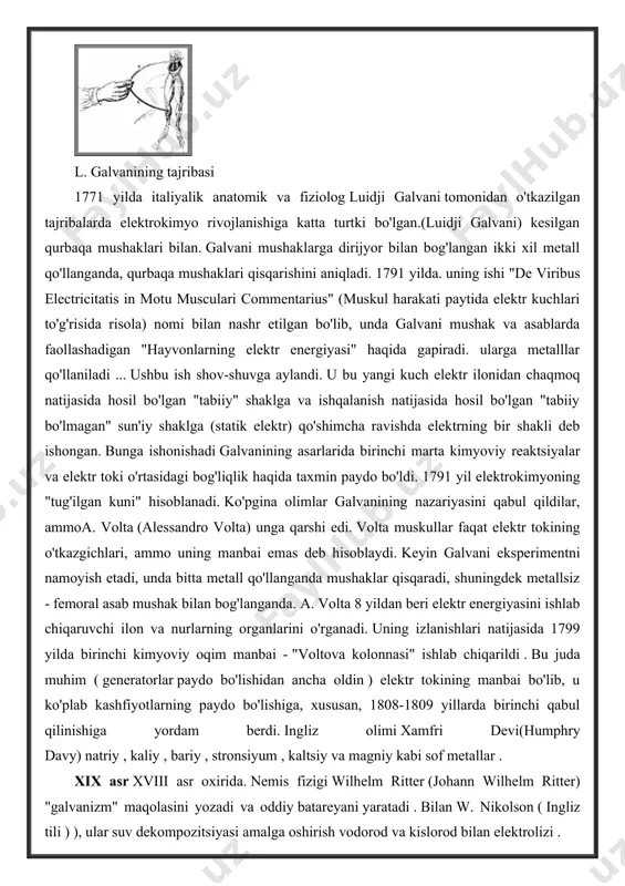 san, 1808-1809 yillarda birinchi qabul qilinishiga yordam berdi. ingliz olimi xamfri devi(humphry davy) natriy , kaliy , bariy , stronsiyum , kaltsiy va magniy kabi sof metallar . xix asr xviii asr oxirida. nemis fizigi wilhelm ritter (johann wilhelm ritter) "galvanizm" maqolasini yozadi va oddiy batareyani yaratadi . bilan w. nikolson ( ingliz tili ) ), ular suv dekompozitsiyasi amalga oshirish vodorod va kislorod bilan elektrolizi . ko'p o'tmay, v. ritter elektrokaplama jarayonini rivojlantiradi . uning ta'kidlashicha, yotqizilgan metall miqdori va hosil bo'lgan kislorod miqdori elektrodlar orasidagi masofaga bog'liq. 1801 yilga kelib, ritter termoelektrik tokini kuzatib, uning tadqiqot vazifani ishonib topshirgan uchun tomas johann seebeck. 1820 yilda g. h. ersted kashf bir davr qilish kashfiyot edi elektr toki magnit ta'sir. andre-mari amper (andré-marie ampère) ersted tajribani takrorladi va uni matematik tarzda tavsifladi. 1821 yilda nemis-estoniyalik fizik t. zebek bir- biriga o'xshamaydigan ikkita metallning tutashgan joyida, shu nuqtada harorat farqi mavjud …