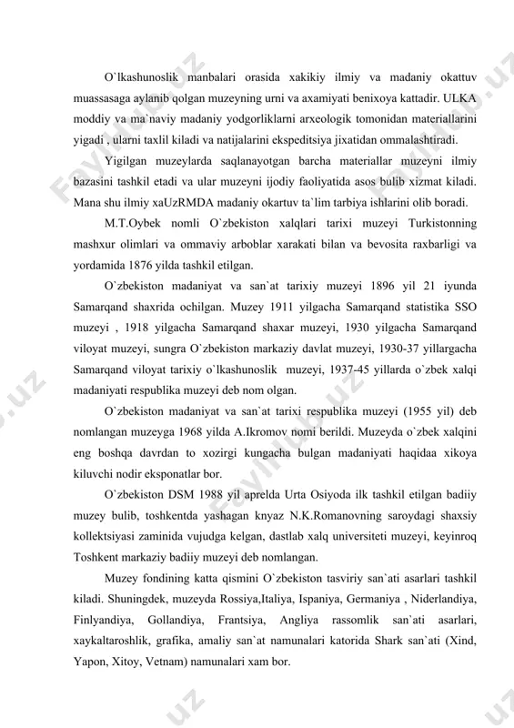 vchi nodir eksponatlar bor. o`zbekiston dsm 1988 yil aprelda urta osiyoda ilk tashkil etilgan badiiy muzey bulib, toshkentda yashagan knyaz n.k.romanovning saroydagi shaxsiy kollektsiyasi zaminida vujudga kelgan, dastlab xalq universiteti muzeyi, keyinroq toshkent markaziy badiiy muzeyi deb nomlangan. muzey fondining katta qismini o`zbekiston tasviriy san`ati asarlari tashkil kiladi. shuningdek, muzeyda rossiya,italiya, ispaniya, germaniya , niderlandiya, finlyandiya, gollandiya, frantsiya, angliya rassomlik san`ati asarlari, xaykaltaroshlik, grafika, amaliy san`at namunalari katorida shark san`ati (xind, yapon, xitoy, vetnam) namunalari xam bor. o`zbekiston tabiat muzeyi 1876 yil 12 iyulda oyida ochilgan. 1918 yilga kadar toshkent muzeyi, 1921 yilgacha turkiston xalq muzeyi, 1922 yilgacha urta osiyo muzeyi, 1935 yilgacha urta osiyo tabiat muzeyi deb atalgan. 1935 yil iyundan xozirgi nomi bilan ataladi. zoologiya, botanika, geologiya va madaniy okartuv bulimlari bor. muzeyda 400 mingdan ortik eksponat saqlanadi. 1979 yildan muzey o`lkashunoslik va muzeyshunoslik masalalari buyicha ilmy tadqiqot ishlarini olib boradi. respublikamiz territroiyasida 3 xil tipdagi muzeylar mavjud …