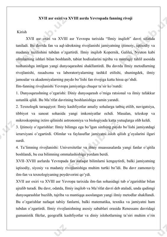 lar bilan ajralib turadi. bu davr, odatda, ilmiy inqilob va ma’rifat davri deb ataladi, unda qadimgi dunyoqarashlar buzilib, tajriba va mantiqqa asoslangan yangi ilmiy metodlar shakllandi. bu o’zgarishlar nafaqat tabiiy fanlarni, balki matematika, texnika va jamiyatni ham tubdan o’zgartirdi. ilmiy rivojlanishning asosiy sabablari orasida renessans davridagi gumanistik fikrlar, geografik kashfiyotlar va diniy islohotlarning ta’siri muhim o’rin tutadi. ushbu maqolada xvii asr oxiridan xviii asr oxirigacha bo’lgan davrda yevropada fanning rivojini chuqurroq tahlil qilamiz, berilgan struktura asosida: ilmiy inqilob davri, tabiiy fanlar rivoji va matematika hamda texnika yutuqlari. tahlilda dalillar va amaliy misollar orqali bu jarayonlarning chuqurligini ko’rsatamiz, shu bilan birga rasmiy ilmiy-tarixiy uslubni saqlaymiz.xvii asr oxiri ilmiy inqilobning cho’qqisi bo’lib, bu davrda ilmiy uslubning zamonaviy shakli shakllandi. bu jarayonning markazida empirik yondashuv va mantiqiy tahlil yotardi, bu esa qadimgi yunon-rim falsafasi va o’rta asr sxolastikasidan voz kechishni anglatardi. ilmiy uslubning shakllanishi fransis bekon va rene dekart kabi faylasuflarning ishlari bilan …
