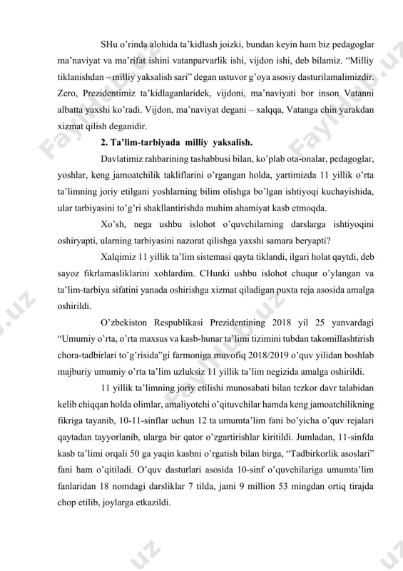 utqining har bir satrida hayot borligini, har bir so’zida o’zbekistonimizning yaksak taraqqiyotiga qaratilgan aniq maqsad borligini teran anglab etdi. shu o’rinda alohida ta’kidlash joizki, bundan keyin ham biz pedagoglar ma’naviyat va ma’rifat ishini vatanparvarlik ishi, vijdon ishi, deb bilamiz. “milliy tiklanishdan – milliy yaksalish sari” degan ustuvor g’oya asosiy dasturilamalimizdir. zero, prezidentimiz ta’kidlaganlaridek, vijdoni, ma’naviyati bor inson vatanni albatta yaxshi ko’radi. vijdon, ma’naviyat degani – xalqqa, vatanga chin yarakdan xizmat qilish deganidir. 2. ta’lim-tarbiyada milliy yaksalish. davlatimiz rahbarining tashabbusi bilan, ko’plab ota-onalar, pedagoglar, yoshlar, keng jamoatchilik takliflarini o’rgangan holda, yartimizda 11 yillik o’rta ta’limning joriy etilgani yoshlarning bilim olishga bo’lgan ishtiyoqi kuchayishida, ular tarbiyasini to’g’ri shakllantirishda muhim ahamiyat kasb etmoqda. xo’sh, nega ushbu islohot o’quvchilarning darslarga ishtiyoqini oshiryapti, ularning tarbiyasini nazorat qilishga yaxshi samara beryapti? xalqimiz 11 yillik ta’lim sistemasi qayta tiklandi, ilgari holat qaytdi, deb sayoz fikrlamasliklarini xohlardim. chunki ushbu islohot chuqur o’ylangan va ta’lim-tarbiya sifatini yanada oshirishga xizmat …