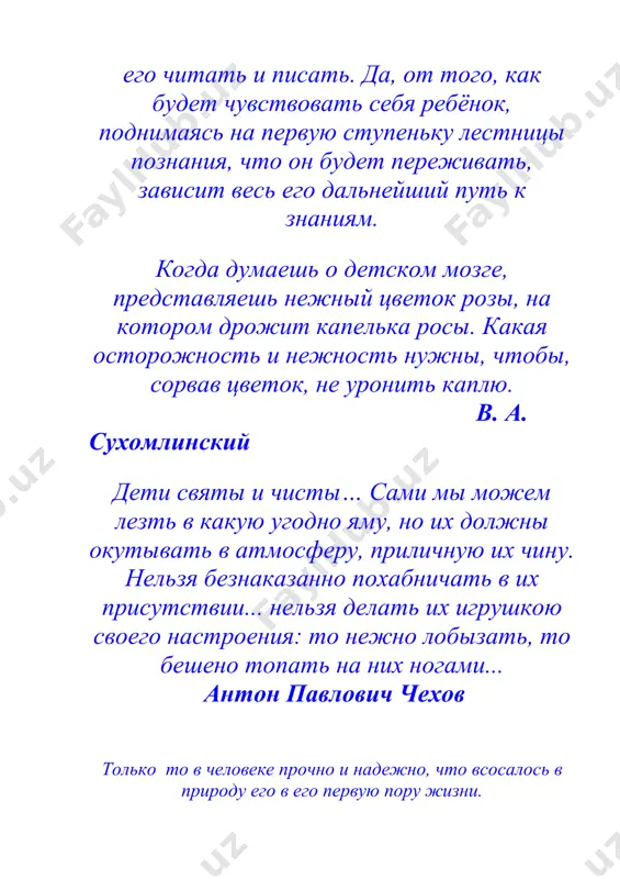 мечтая о школе радости, создавая ее, безмерно любили детей. т.гончаров дети святы и чисты. нельзя делать их игрушкою своего настроения. а.чехов никто в мире не чувствует новых вещей сильнее, чем дети. дети содрогаются от этого запаха, как собака от заячьего следа, и испытывают безумие, которое потом, когда мы становимся взрослыми, называется вдохновением. и. бабель ничто так не вредит, как возлагаемые надежды. цицерон обучая учусь. сенека старший девять десятых тех людей, с которыми мы встречаемся, являются тем, что они есть, - добрыми или злыми, полезными или бесполезными - благодаря воспитанию. д. локк жалок тот ученик, который не превосходит своего учителя. леонардо да винчи наш воспитатель - наша действительность. м. горький плохой учитель преподносит истину, хороший учит ее находить. а. дистервег педагог - это тот человек, который должен передать новому поколению все ценные накопления веков и не передать предрассудков, пороков и болезней. а. в. луначарский воспитатель должен себя так вести, что6ы каждое …
