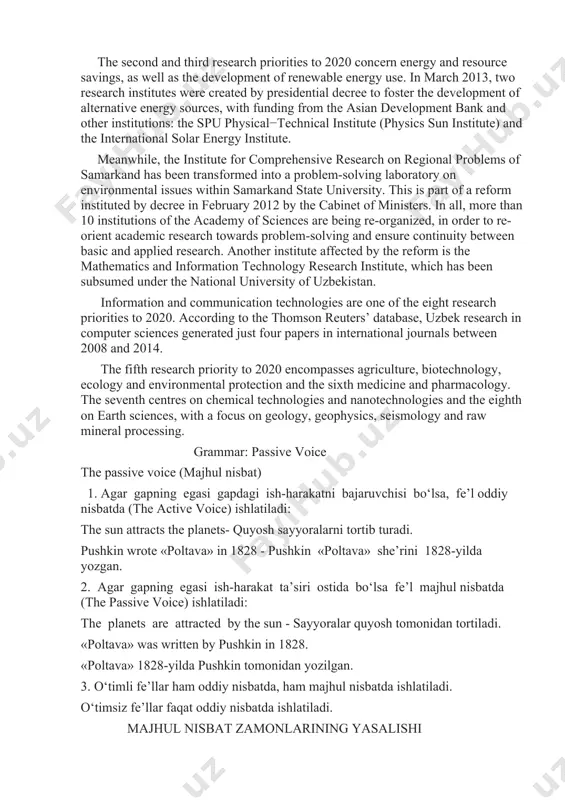 m-solving and ensure continuity between basic and applied research. another institute affected by the reform is the mathematics and information technology research institute, which has been subsumed under the national university of uzbekistan. information and communication technologies are one of the eight research priorities to 2020. according to the thomson reuters’ database, uzbek research in computer sciences generated just four papers in international journals between 2008 and 2014. the fifth research priority to 2020 encompasses agriculture, biotechnology, ecology and environmental protection and the sixth medicine and pharmacology. the seventh centres on chemical technologies and nanotechnologies and the eighth on earth sciences, with a focus on geology, geophysics, seismology and raw mineral processing. grammar: passive voice the passive voice (majhul nisbat) 1. agar gapning egasi gapdagi ish-harakatni bajaruvchisi bo‘lsa, fe’l oddiy nisbatda (the active voice) ishlatiladi: the sun attracts the planets- quyosh sayyoralarni tortib turadi. pushkin wrote «poltava» in 1828 - …
