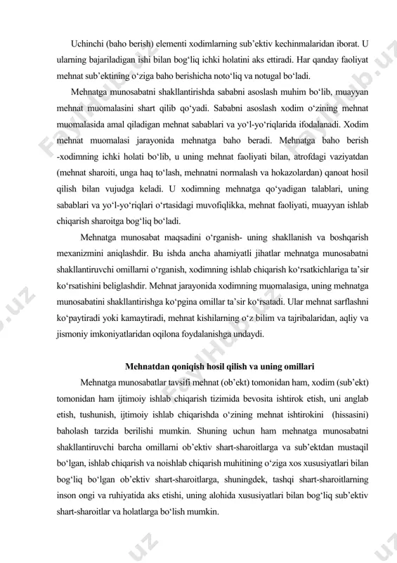 ona foydalanishga undaydi. mehnatdan qoniqish hosil qilish va uning omillari mehnatga munosabatlar tavsifi mehnat (ob’ekt) tomonidan ham, xodim (sub’ekt) tomonidan ham ijtimoiy ishlab chiqarish tizimida bevosita ishtirok etish, uni anglab etish, tushunish, ijtimoiy ishlab chiqarishda o‘zining mehnat ishtirokini (hissasini) baholash tarzida berilishi mumkin. shuning uchun ham mehnatga munosabatni shakllantiruvchi barcha omillarni ob’ektiv shart-sharoitlarga va sub’ektdan mustaqil bo‘lgan, ishlab chiqarish va noishlab chiqarish muhitining o‘ziga xos xususiyatlari bilan bog‘liq bo‘lgan ob’ektiv shart-sharoitlarga, shuningdek, tashqi shart-sharoitlarning inson ongi va ruhiyatida aks etishi, uning alohida xususiyatlari bilan bog‘liq sub’ektiv shart-sharoitlar va holatlarga bo‘lish mumkin. ob’ektiv omillar umumiy va o‘ziga xos tarzda bo‘ladi. umumiy omillarga mehnat faoliyatining ijtimoiy-iqtisodiy va boshqa ijtimoiy shart-sharoitlari kiradi. masalan, mulkchilikning xususiy shakli insonning mehnatsevarligiga ta’sir ko‘rsatadi, u ichki omillar faoliyati sifatida namoyon bo‘lib, shaxsiy va ijtimoiy manfaatlar ongli ravishda birga uyg‘unlashib ketadi. o‘ziga xos omillar - bular muayyan mehnat faoliyatining holatlari va shart-sharoitlari: mehnat mazmuni, uning unumdorlik shartlari, tashkil …