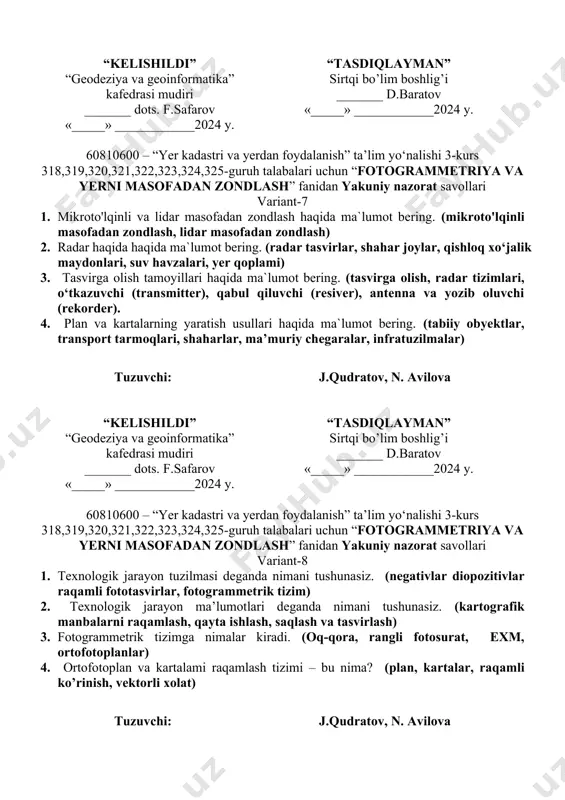 ligi, shaharlar kengayib borishi) 4. masofadan zondlashda qo’llaniladigan yerdan foydalanish turlari haqida ma`lumot bering. (qishloq xo‘jaligi, hosildor o‘rmonzor, yerlarini buzilishi, industrializatsiya (rivojlanish), regionning atrof-muhiti) tuzuvchi: j.qudratov, n. avilova “kelishildi” “geodeziya va geoinformatika” kafedrasi mudiri _______ dots. f.safarov «_____» ____________2024 y. “tasdiqlayman” sirtqi bo’lim boshlig’i _______ d.baratov «_____» ____________2024 y. 60810600 – “yer kadastri va yerdan foydalanish” ta’lim yo‘nalishi 3-kurs 318,319,320,321,322,323,324,325-guruh talabalari uchun “fotogrammetriya va yerni masofadan zondlash” fanidan yakuniy nazorat savollari variant-7 1. mikroto'lqinli va lidar masofadan zondlash haqida ma`lumot bering. (mikroto'lqinli masofadan zondlash, lidar masofadan zondlash) 2. radar haqida haqida ma`lumot bering. (radar tasvirlar, shahar joylar, qishloq xo‘jalik maydonlari, suv havzalari, yer qoplami) 3. tasvirga olish tamoyillari haqida ma`lumot bering. (tasvirga olish, radar tizimlari, o‘tkazuvchi (transmitter), qabul qiluvchi (resiver), antenna va yozib oluvchi (rekorder). 4. plan va kartalarning yaratish usullari haqida ma`lumot bering. (tabiiy obyektlar, transport tarmoqlari, shaharlar, ma’muriy chegaralar, infratuzilmalar) tuzuvchi: j.qudratov, n. avilova “kelishildi” “geodeziya va geoinformatika” …