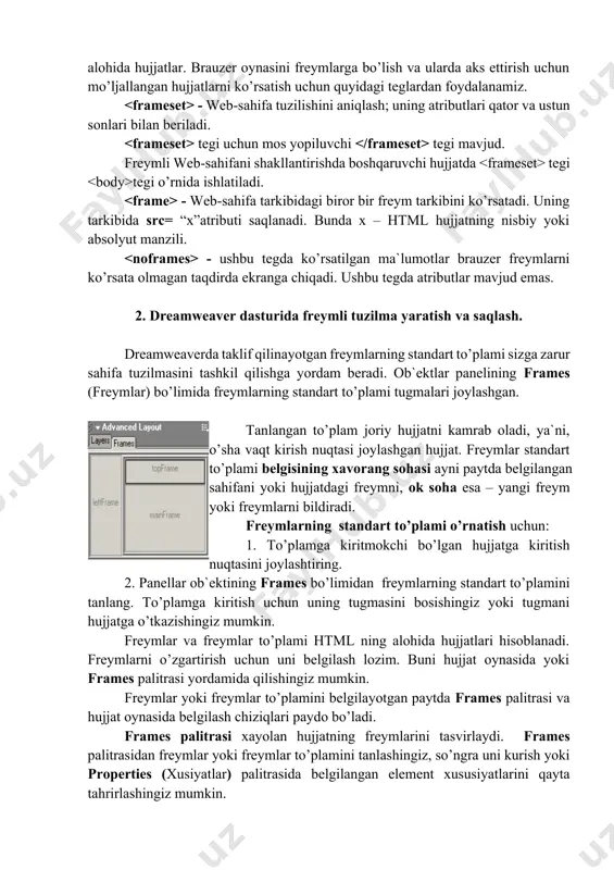 ljallangan hujjatlarni ko’rsatish uchun quyidagi teglardan foydalanamiz. - web-sahifa tuzilishini aniqlash; uning atributlari qator va ustun sonlari bilan beriladi. tegi uchun mos yopiluvchi tegi mavjud. freymli web-sahifani shakllantirishda boshqaruvchi hujjatda tegi tegi o’rnida ishlatiladi. - web-sahifa tarkibidagi biror bir freym tarkibini ko’rsatadi. uning tarkibida src= “x”atributi saqlanadi. bunda x – html hujjatning nisbiy yoki absolyut manzili. - ushbu tegda ko’rsatilgan ma`lumotlar brauzer freymlarni ko’rsata olmagan taqdirda ekranga chiqadi. ushbu tegda atributlar mavjud emas. 2. dreamweaver dasturida freymli tuzilma yaratish va saqlash. dreamweaverda taklif qilinayotgan freymlarning standart to’plami sizga zarur sahifa tuzilmasini tashkil qilishga yordam beradi. ob`ektlar panelining frames (freymlar) bo’limida freymlarning standart to’plami tugmalari joylashgan. tanlangan to’plam joriy hujjatni kamrab oladi, ya`ni, o’sha vaqt kirish nuqtasi joylashgan hujjat. freymlar standart to’plami belgisining xavorang sohasi ayni paytda belgilangan sahifani yoki hujjatdagi freymni, ok soha esa – yangi freym yoki freymlarni bildiradi. freymlarning standart to’plami o’rnatish uchun: 1. to’plamga kiritmokchi bo’lgan hujjatga …