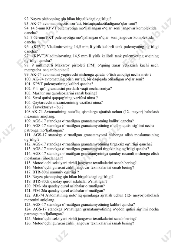 ning jangovar otish tezligi daqiqasiga… 72. tqqg-7(rpg-7)ning mo‘ljallab otish uzoqligi… 73. ags-17 avtomatik granatamyotning stanogi va mo‘ljalga olish moslamasi bilan og‘irligi… 74. kpvt pulemyotining kalibri necha millimetr? 75. pkt pulemyotining kalibri necha millimetr? 76. 7.62 mm kalashnikov pulemyotidan yer usti va xavodagi nishonlarga qarata unumli o‘t ochish masofasi necha metr? 77. ak-74 avtomatining kalibri necha mm ? 78. gp-25 stvol osti granatomyotining kalibri… 79. ak-74 avtomatining mo‘ljalga olib otish masofasi qancha? 80. kalashnikov avtomati ak-74ga necha turdagi jangovar o‘q ishatiladi? 81. rgd-5 qo‘l granatasining og‘irligi necha gr ? 82. nayza pichoqning qin bilan birgalikdagi og‘irligi? 83. ztr-80 (btr-80) ning pulemyotlarini ko‘rsating. 84. tqqg-7 (rpg-7) qo‘l granatamyotining kalibri… 85. ak-74 avtomati tarkibiga nechta asosiy qism va mexanizmlar kiradi? 86. ak-74 avtomati o‘qining uzoqqa uchishi nech metr? 87. ak-74 avtomati o‘qining boshlang‘ich tezligi necha m/s ? 88. f-1 qo‘l granatasining oskolkalari uchish radiusi qancha? 89. rgd-5 qo‘l granatasining oskolkalari uchish radiusi qancha? …