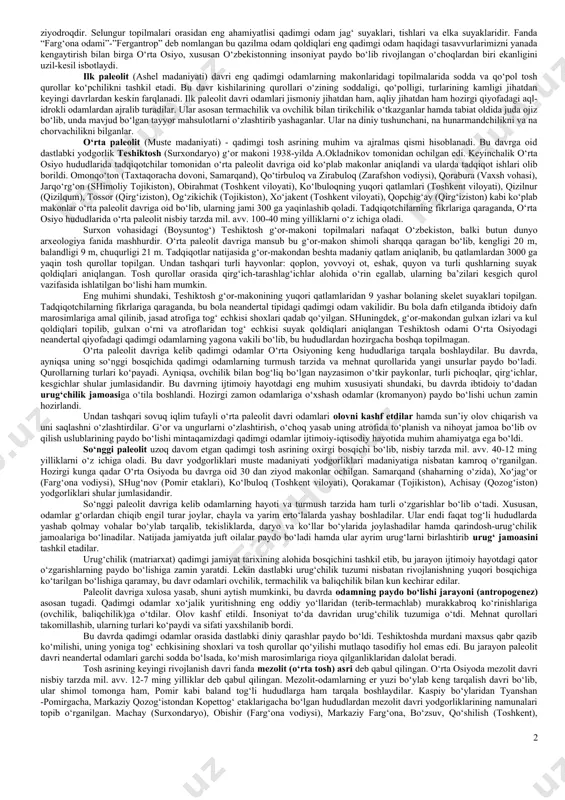 lar fanda “zinjantrop” (“ishbilarmon odamlar” yoki “gomohabilis”) va “avstralopitek” (“janub maymuni”) deb nom olgan. zinjantroplardan keyingi davrda yashagan qazilma odamlar qoldiqlari indoneziyadagi yava orolidan xix asrning oxirlarida topilgan bo‘lib, fanda ularni “pitekantrop” (“maymun- odam”) deb atash rasm bo‘lgan. pitekantroplar bundan taxminan 1 mln.-700-600 ming yil ilgari (e.dyubua) yashaganlari aniqlangan. shuningdek, 1927 yilda xitoy hududlaridan topilgan (d.blek) qadimgi odam qoldiqlari (“sinantrop” - “xitoy odami”) bundan 600-500 ming yil ilgarigi davrga oidligi aniqlangan. undan tashqari eng qadimgi qazilma odam qoldiqlari germaniyaning geydelberg, vengriyaning budapesht shahri yaqinidan ham topilgan. tadqiqotchilarning fikrlariga qaraganda zinjantrop, pitekantrop, sinatroplar eng qadimgi odamlar shakllanib rivojlanishining turli tarixiy bosqichlaridir. bu turdagi qadimgi odamlar gavdalarini tik tutib yurganlar va toshdan turli mehnat qurollarini yasab, ulardan foydalana bilganlar. qurol yasay bilishi, o‘simlik ildizlari va mevalarni iste’mol qilishda shu qurollardan foydalanishi, shuningdek, ayrim hayvonlarni ovlashi qadimgi odamlarni hayvonot olamidan ajratib turgan. bu o‘rinda shuni ta’kidlash joizki, “arxantrop”lar (qadimgi odamlar) eng qadimgi odamlardan …