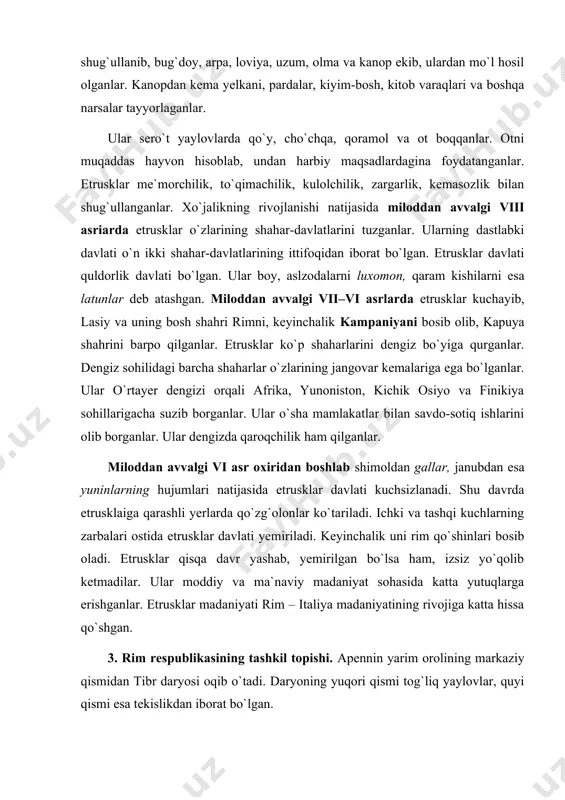 hasida katta yutuqlarga erishganlar. etrusklar madaniyati rim – italiya madaniyatining rivojiga katta hissa qo`shgan. 3. rim respublikasining tashkil topishi. apennin yarim orolining markaziy qismidan tibr daryosi oqib o`tadi. daryoning yuqori qismi tog`liq yaylovlar, quyi qismi esa tekislikdan iborat bo`lgan. uning har qayerida katta-kichik tepaliklar qad ko`tarib turadi. tibr daryosi tekisligida qadimdan boshlab lotin qabilalari yashar edilar. miloddan avvalgi xi–x asrlarda bu tepaliklarda lotinlaming qator qishloqlari bor edi. xo`jalikning rivojlanishi va aholining ko`paya borishi tufayli qishloqlar birlashib, lotinlar jamoasini – davlatini tuzganlar. miloddan avvalgi viii asrda rim shaharchasi bunyod etilgan. tibrning baland qirg`og`idagi kapitoliy tepaligida qurilgan qo`rg`on shaharning markazi bo`lgan. rim shahrini barpo bo`lishi bilan rim davlati ham tashkil topgan. rim va uning atrofida lotin, etrusk va boshqa qabilalar yashaganlar. ular birlashib rim davlatiga asos solganlar. bular rimning qadimgi tubjoy aholisi bo`lib, ular patritsiylar deb atalganlar. patritsiy lotincha «pater» so`zidan olingan bo`lib «ota» degan ma`noni bildirgan. ular rimning erkin aholisi bo`lib, …
