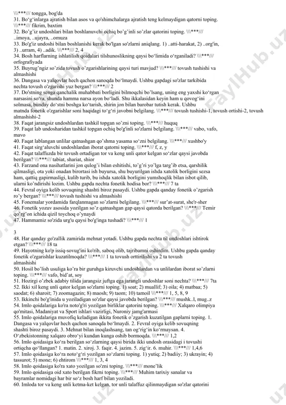 ili esa yuragidadir. berilgan gapdagi nechta so‘zda tovush almashishi yuz bergan? \\\***/// 2ta 14. ahmoqlarning yuragi og‘zida, donolarning tili esa yuragidadir. berilgan gapdagi nechta so‘zda tovush tushishi yuz bergan? \\\***/// 1ta 15. asosdosh so’zlar berilgan qatorni aniqlang. \\\***/// baobro’, beobro’, obro’siz 16. avliyolar, daholarning beshigisan, naqshbandlar topgan jannat eshigisan. tiriklikning navosi ham qo‘shig‘isan, sen azizsan, muqaddassan, ey sajdagoh. ushbu parchada undalma tarkiba qanday undosh mavjud emas? \\\***/// sonor undosh 17. axloqiy fazilatlaring, yuqori estetik diding bilan uyg'unlashgandagina husningga husn qo'shiladi. ushbu gapda chuqur til orqa undoshlari soni nechta? \\\***/// 5 ta 18. b, p, m undosh tovushlarining hosil bo’lish o’rni qaysi javobda to’g’ri berilgan? \\\***/// lab lab undoshlari 19. bag'rim yoniq, yuzim qora, ko'nglim siniq, bo‘yim bukik, sening ziyoratingga keldim, sultonim. ushbu gapdagi so'zlar tarkibida qanday fonetik o'zgarishlar kuzatiladi? \\\***/// tovush tushishi 20. berilgan juftliklarning qaysi biridagi so'z xato yozilgan? \\\***/// had-xad 21. berilgan so‘zlarning qaysi birida faqat til oldi, …