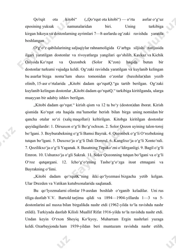 i quyidagi oʻn ikki boʻy (doston)dan iborat: „dirsaxon oʻgʻli boʻgʻochxon“ dostoni, „solor qozon uyining talon-toroj boʻlgani haqida doston“, „boyburabekning oʻgʻli bamsi bayrak“ dostoni, „qozonbek oʻgʻli oʻrozbekning tutqun boʻlgani haqida doston“, „duxoxoʻja oʻgʻli dali domrul“ dostoni, „kanglixoʻja oʻgʻli xontoʻrali“ dostoni, „qozilikxoʻja oʻgʻli yaganak“ dostoni, „basatning tepakoʻzni oʻldirganligi haqida doston“, „bagil oʻgʻli emron“ dostoni, „ushunxoʻja oʻgli sakrak“ dostoni, „solor qozonning tutqun boʻlgani va oʻgʻli oʻroz qutqargani haqida doston“, „ichoʻgʻoʻzning tashoʻgʻoʻzga itoat etmagani va bayrakning oʻlimi haqida doston“. qo'rqit ota kitobi“ („qoʻrqut ota kitobi“) — oʻrta asrlar oʻgʻuz eposining yuksak namunalaridan biri. uning tarkibiga kirgan hikoya va dostonlarning ayrimlari 7—8-asrlarda ogʻzaki ravishda yaratila boshlangan oʻgʻoʻz qabilalarining saljuqiylar rahnamoligida gʻarbga siljishi natijasida ilgari yaratilgan dostonlar va rivoyatlarga yangilari qoʻshilib, kavkaz va kichik osiyoda koʻrqut va qozonbek (solor k°zon) haqida butun bir dostonlar turkumi vujudga keldi. ogʻzaki ravishda yaratilgan va kuylanib kelingan bu asarlar bizga nomaʼlum shaxs tomonidan oʻzonlar (baxshilar)dan yozib olinib, 15-asr oʻrtalarida „kitobi …