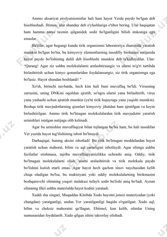irish uchun kimyo qonunlaridan foydalansangiz, siz tirik organizmga ega bo'lasiz. hayot shundan boshlandi! " xo'sh, birinchi navbatda, hech kim hali buni muvaffaq bo'ldi. virusning zarrasini, uning dnkini oqsildan ajratib, so'ngra ularni yana birlashtirib, virus yana yashashi uchun ajratish mumkin (ya'ni tirik hujayraga yana yuqishi mumkin). boshqa tirik mavjudotlarning qismlari kimyoviy jihatdan ham ajratilgan va keyin birlashtirilgan. ammo tirik bo'lmagan molekulalardan tirik mavjudotni yaratish urinishlari istalgan natijaga olib kelmadi. agar bu urinishlar muvaffaqiyat bilan tojlangan bo'lsa ham, bu hali tasodifan yer yuzida hayot tug'ilishining isboti bo'lmaydi. darhaqiqat, buning aksini isbotladi! bu tirik bo'lmagan moddalardan hayot yaratish uchun mahorat, bilim va aql zarurligini isbotlaydi. agar olimga ushbu fazilatlar etishmasa, tajriba muvaffaqiyatsizlikka uchrashi aniq. oddiy, tirik bo'lmagan molekulalarni olish, ularni aralashtirish va tirik molekula paydo bo'lishini kutish etarli emas. agar hayot hech qachon sinov naychasidan kelib chiqa oladigan bo'lsa, bu reaktsiyani yoki oddiy molekulalarning birikmasini boshqaruvchi olimning yuqori malakasi tufayli sodir bo'lishi aniq …