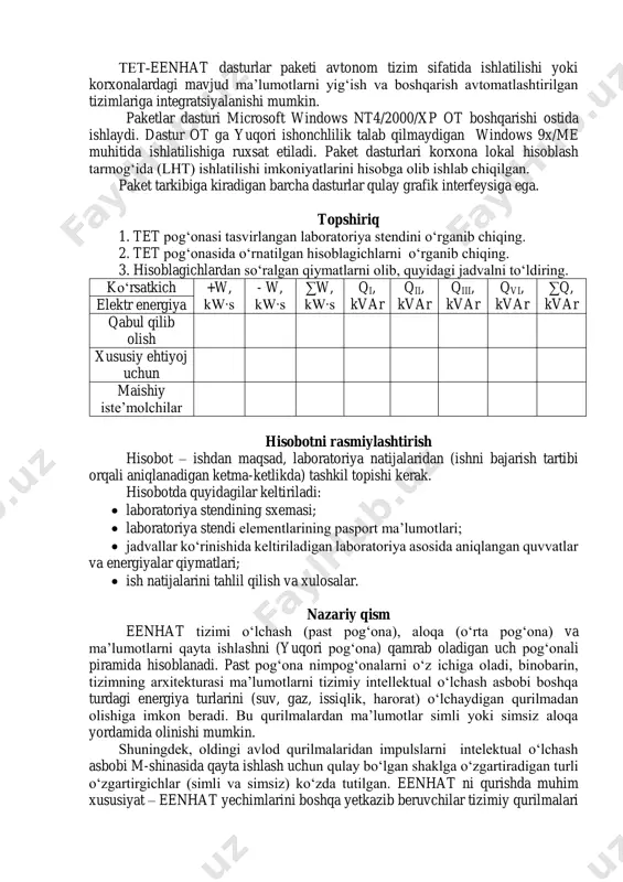 ntlaridan biri hisoblanadi va eenhat boshqa dasturiy va apparat vositalari (elektr energiyasi hisoblagichlari, ma’lumotlarni yig‘ish va uzatish qurilmalari, aloqa drayverlari va boshqalar) komplekslarida ishlaydi. paket dasturiga kiradigan dasturlar eenhat ma’lumotlarini yig‘ish serveri funksiyasini bajaradigan ishchi stansiyada, shuningdek, zarurat bo‘lganida mutaxassislar aij tashkil etish uchun foydalanuvchilar ishchi stansiyalarida bajariladi. paket dasturlari birlamchi elektr hisoblagichlardan energiyani hisobga olish ma’lumotlarini avtomatlashtirilgan yig‘ish, kirish axborotlarini nazorat qilish, ma’lumotlar arxivini saqlash va foydalanuvchilarga axborotlarni taqdim etish funksiyalarini bajaradi. tet­eenhat dasturlar paketi avtonom tizim sifatida ishlatilishi yoki korxonalardagi mavjud ma’lumotlarni yig‘ish va boshqarish avtomatlashtirilgan tizimlariga integratsiyalanishi mumkin. paketlar dasturi microsoft windows nt4/2000/xp ot boshqarishi ostida ishlaydi. dastur ot ga yuqori ishonchlilik talab qilmaydigan windows 9x/me muhitida ishlatilishiga ruxsat etiladi. paket dasturlari korxona lokal hisoblash tarmog‘ida (lht) ishlatilishi imkoniyatlarini hisobga olib ishlab chiqilgan. paket tarkibiga kiradigan barcha dasturlar qulay grafik interfeysiga ega. topshiriq 1. tet pog‘onasi tasvirlangan laboratoriya stendini o‘rganib chiqing. 2. tet pog‘onasida o‘rnatilgan hisoblagichlarni o‘rganib …