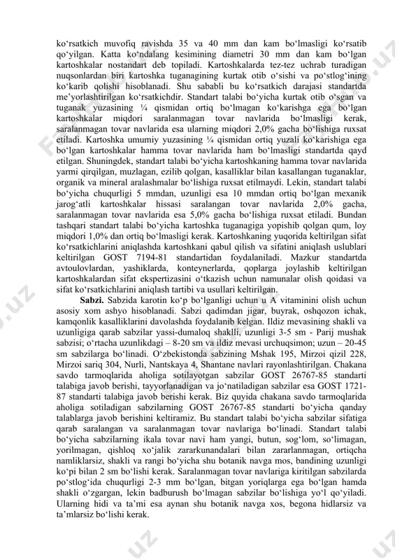 osan kraxmal va spirt ishlab chiqarish uchun foydalaniadi. kartoshkaning universal navlari esa ham xo‘raki navlarga, ham texnikaviy navlarga qo‘yiladigan talablarga javob beradi. shu sababli bu navlar ikkala maqsadlarda ham ishlatilishi mumkin. o‘zbekiston respublikasida ekiladigan navlar asosan xo‘raki navlar hisoblanadi. unib yetilish davriga qarab kartoshka navlari ertapishar, o‘rtapishar va kechpishar navlarga bo‘linadi. o‘zbekistonda rayonlashtirilgan va keng tarqalgan ertapishar kartoshka navlariga belorusskiy ranniy, zarafshon, nevskiy, ramona, sante, kosmos navlarini, o‘rtapishar va kechpishar navlariga esa temp, kardinal, diamant, pikasso, agriya kabi navlarini kiritish mumkin. chakana savdo tarmoqlarida ahliga sotiladigan kartoshkalar gost 26546- 85, oziq-ovqat mahsulotlari olish uchunqayta ishlashga mo‘ljallangan kartoshkalar esa gost 26832-86 standarti talabiga javob berishi kerak. biz quyida asosan chakana savdo tarmoqlarida aholiga sotiladigan kartoshkalar sifatini baholash bilan bog‘liq ma’lumotlarni keltiramiz. yuqorida qayd etilgan gost 26545-85 standarti talabi bo‘yicha kartoshkalar sotilish muddatiga qarab ertagi (joriy yil hosili, 1- sentyabrga qadar sotiladigan) va kechki (1-senyabrdan boshlab sotiladigan)turlariga bo‘linadi. ertachi kartoshka sifati bo‘yicha …