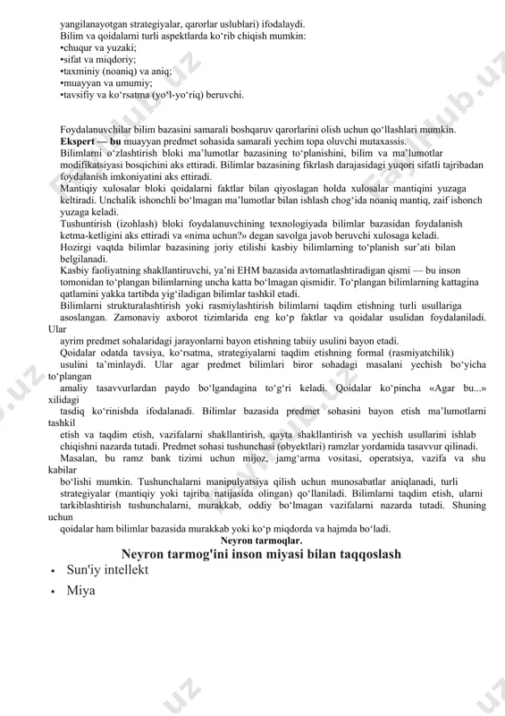 i, bashoratlashga o‘rgatadi, sharhlab beradi va hokazo. ekspert tizimining boshqa axborot tizimlaridan afzalliklari quyidagicha: yaqin davrlargacha ehmda yechish qiyin yoki umuman yechib bo‘lmaydigan deb sanaluvchi murakkab masalalarning yangi sinfini yechish, optimallashtirish va (yoki) bahosini olish imkoniyati; dasturchi bo‘lmagan foydalanuvchiga (eng oxiridagi foydalanuvchilar) o‘z tilida suhbat yuritish va kompyuterdan samarali foydalanish uchun axborotni vizualizatsiyalash usullarini qo‘llash imkoniyatini ta’minlash; yanada ishonchli va malakali xulosa chiqarish yoki qaror qabul qilish uchun ekspert tizimini mustaqil o‘rganish, bilimlardan foydalanish qoidalari, ma’lumotlar, bilimlarning to‘planishi; • foydalanuvchi axborot yo‘qligi tufayli yoki axborotning haddan ziyod rang-barangligi, yoki hatto kompyuter yordamida ham odatdagi qarorni qabul qilishning cho‘zilib ketilishi tufayli yecha olmaydigan savollar yoki muammolarni hal etish; • takomillashgan asboblar va ushbu tizimdagi foydalanuvchi mutaxassisning shaxsiy tajribasidan foydalanish hisobiga yakka tartibdagi ixtisoslashgan ekspert tizimlarini yaratish imkoniyati; • ekspert tizimining asosi qaror qabul qilish jarayonini shakllantirish maqsadida tuzilgan bilimlar majmui (bilimlar bazasi) sanaladi. bilimlar bazasi — bu ayrim predmet sohalari murakkab …