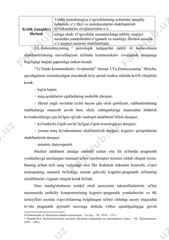 logiya o‘quvchilarning axborotni tanqidiy baholash, o‘z fikri va mulohazalarini shakllantirish ko‘nikmalarini rivojlantirishni o‘z ichiga oladi. o‘quvchilar muammolarga tahliliy nuqtayi nazardan yondashishni o‘rganadi va mantiqiy fikrlash asosida o‘z nuqtayi nazarini shakllantiradi. s.l.rubenshteynning psixologik tadqiqotlar tahlili til tashuvchisini shakllantirishning muvaffaqiyati ta'limda kommunikativ rivojlanish darajasiga bog'liqligi haqida gapirishga imkon beradi. “ta’limda kommunikativ rivojlanishi” iborasi i.ya.zimnyayaning fikricha, quyidagilarni ta'minlaydigan murakkab ko'p qirrali hodisa sifatida ko'rib chiqilishi kerak: − lug'at hajmi; − nutq qoidalarini egallashning mohirlik darajasi; − fikrini ongli ravishda izchil bayon qila olish qobiliyati, suhbatdoshining replikalariga munosib javob bera olish, eshitganlariga munosabat bildirish ko'rsatkichlariga ega bo'lgan og'zaki muloqot shakllarini bilish darajasi; − ko'rsatkichi o'qish sur'ati bo'lgan o'qish texnologiyasi darajasi; − yozma nutq ko'nikmalarini shakllantirish darajasi, kognitiv qiziqishlarini shakllantirish darajasi; − umumiy dunyoqarash. mazkur talablarni amalga oshirish uchun ona tili ta'limida pragmatik yondashuvga asoslangan mustaqil ta'lim topshiriqlari tizimini ishlab chiqish lozim. buning uchun turli nutq vaziyatiga mos fikr ifodalash imkonini beruvchi, o'zaro muloqotning samarali …