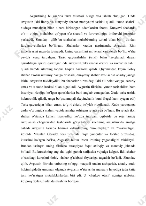 klar xristianlikni qabul qilganlarida ham mag’lubiyatlar uchun abadiy farovonlikka erishish uchun rim xudolariga sig’inishi zarur bo’lmagan. avgustin fikricha mushriklar xudolari hayotda ham manaviyatda ham xech qanday yordam berolmaydi. xristianlik esa rimliklar foydalangan xamma moddiy boyliklarni berishi mumkin. avgustining bu asarida tarix falsafasi o’ziga xos ishlab chiqilgan. unda avgustin ikki ilohiy va dunyoviy shahar mohiyatini tashkil qiladi. “xudo shahri” xudoga muxabbat bilan o’zaro birlashgan odamlardan iborat. dunyovi shaharda o’z – o’ziga muhabbat qo’ygan o’z sharafi va forovonligiga intiluvchi jonzotlar yashaydi. shunday qilib bu shaharlar muhabbatning turlari bilan bir – biridan farqlanuvchilariga bo’lingan. shaharlar xaqida gapirganda, avgustin rim imperiyasini nazarda tutmaydi. uning qarashlari universal xarakterda bo’lib, o’sha paytda keng tarqalgan. tarix qaytarilishlar (tsikl) bilan rivojlanadi degan qarashlarga qarshi qaratilgan edi. avgustin ikki shahar o’sishi va ravnaqini tahlil qiladi hamda ularning taqdiri haqida bashorat qiladi. qiyomatdan keyin ilohiy shahar axolisi umumiy baxtga erishadi, dunyoviy shahar axolisi esa abadiy jazoga lekin avgustin takidlaydiki, bu …