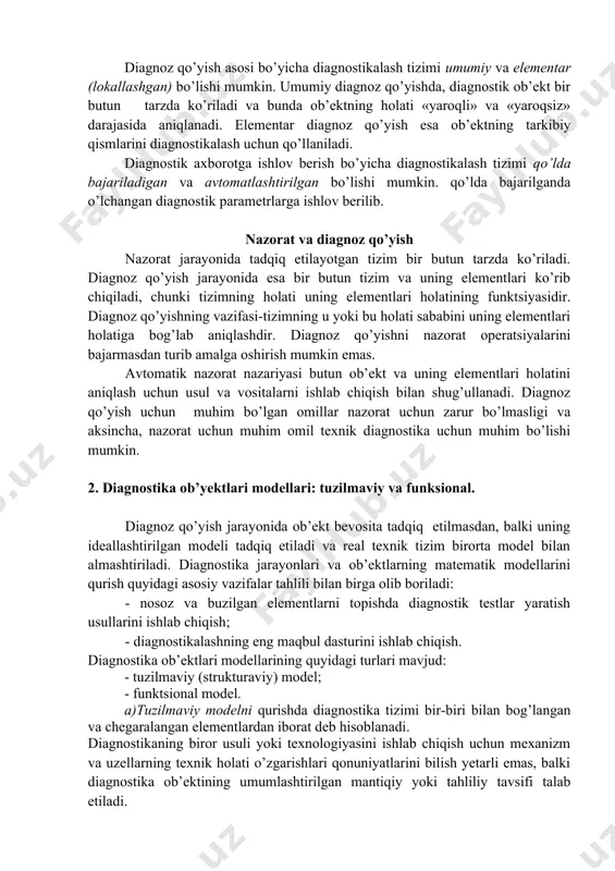 ish asosi bo’yicha diagnostikalash tizimi umumiy va elementar (lokallashgan) bo’lishi mumkin. umumiy diagnoz qo’yishda, diagnostik ob’ekt bir butun tarzda ko’riladi va bunda ob’ektning holati «yaroqli» va «yaroqsiz» darajasida aniqlanadi. elementar diagnoz qo’yish esa ob’ektning tarkibiy qismlarini diagnostikalash uchun qo’llaniladi. diagnostik axborotga ishlov berish bo’yicha diagnostikalash tizimi qo’lda bajariladigan va avtomatlashtirilgan bo’lishi mumkin. qo’lda bajarilganda o’lchangan diagnostik parametrlarga ishlov berilib. nazorat va diagnoz qo’yish nazorat jarayonida tadqiq etilayotgan tizim bir butun tarzda ko’riladi. diagnoz qo’yish jarayonida esa bir butun tizim va uning elementlari ko’rib chiqiladi, chunki tizimning holati uning elementlari holatining funktsiyasidir. diagnoz qo’yishning vazifasi-tizimning u yoki bu holati sababini uning elementlari holatiga bog’lab aniqlashdir. diagnoz qo’yishni nazorat operatsiyalarini bajarmasdan turib amalga oshirish mumkin emas. avtomatik nazorat nazariyasi butun ob’ekt va uning elementlari holatini aniqlash uchun usul va vositalarni ishlab chiqish bilan shug’ullanadi. diagnoz qo’yish uchun muhim bo’lgan omillar nazorat uchun zarur bo’lmasligi va aksincha, nazorat uchun muhim omil texnik diagnostika …