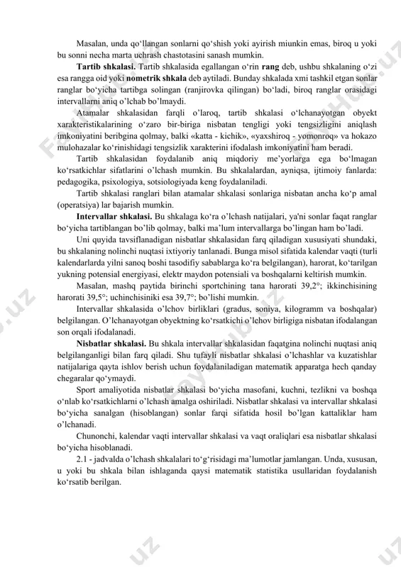ish amalga oshiriladi. o’lchash shkalalari soni juda ham ko‘p. bu yerda ulardan sport sohasida eng kerakli bo‘lgan to‘rttasi qisqacha bayon etiladi. atamalar shkalasi. bu shkala mavjud shkalalar orasidagi eng soddasi. unda sonlar o‘rganilayotgan obyektlarning yorlig‘i yoki farq qilish alomati (masalan, futbol jamoasi o‘yinchilarining tartib raqami) rolini bajaradi. atamalar shkalasini tashkil etgan sonlarning o‘rinlarini almashtirishga ruxsat etiladi. bu shkalada «katta yoki kichik» tipidagi munosabatlar qo‘llanilmaydi. atamalar shkalasidan foydalanilganda faqat bir nechta amal (operatsiya)lar bajarilishi mumkin xolos. masalan, unda qo‘llangan sonlarni qo‘shish yoki ayirish miunkin emas, biroq u yoki bu sonni necha marta uchrash chastotasini sanash mumkin. tartib shkalasi. tartib shkalasida egallangan o‘rin rang deb, ushbu shkalaning o‘zi esa rangga oid yoki nometrik shkala deb aytiladi. bunday shkalada xmi tashkil etgan sonlar ranglar bo‘yicha tartibga solingan (ranjirovka qilingan) bo‘ladi, biroq ranglar orasidagi intervallarni aniq o’lchab bo’lmaydi. atamalar shkalasidan farqli o’laroq, tartib shkalasi o‘lchanayotgan obyekt xarakteristikalarining o‘zaro bir-biriga nisbatan tengligi yoki tengsizligini aniqlash …