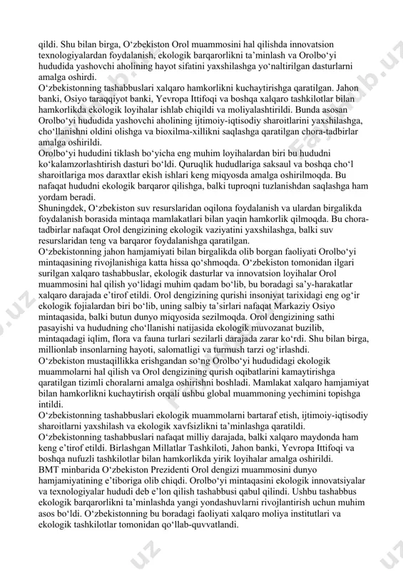 ammoni hal qilishga intildi. o‘zbekiston respublikasi prezidentining tashabbusi bilan xalqaro maydonda orol bo‘yicha bir qancha muhim tashabbuslar ilgari surildi. orolbo‘yi hududida ekologik xavfsizlikni ta’minlash, tabiiy resurslardan oqilona foydalanish va iqlim o‘zgarishiga moslashish maqsadida markaziy osiyo mamlakatlari birlashib, mintaqaviy loyihalarni amalga oshira boshladi. o‘zbekistonning bu boradagi faoliyati nafaqat mintaqa doirasida, balki global miqyosda ham e’tirof etildi. birlashgan millatlar tashkiloti platformasida o‘zbekiston tomonidan bir qator tashabbuslar ilgari surildi. 2018 yilda orolbo‘yi mintaqasini ekologik innovatsiyalar va texnologiyalar hududi deb e’lon qilish tashabbusi qabul qilindi. ushbu qaror orol muammosini hal qilishda xalqaro hamjamiyatning faol ishtirokini ta’minlashga xizmat qildi. shu bilan birga, o‘zbekiston orol muammosini hal qilishda innovatsion texnologiyalardan foydalanish, ekologik barqarorlikni ta’minlash va orolbo‘yi hududida yashovchi aholining hayot sifatini yaxshilashga yo‘naltirilgan dasturlarni amalga oshirdi. o‘zbekistonning tashabbuslari xalqaro hamkorlikni kuchaytirishga qaratilgan. jahon banki, osiyo taraqqiyot banki, yevropa ittifoqi va boshqa xalqaro tashkilotlar bilan hamkorlikda ekologik loyihalar ishlab chiqildi va moliyalashtirildi. bunda asosan orolbo‘yi hududida yashovchi …