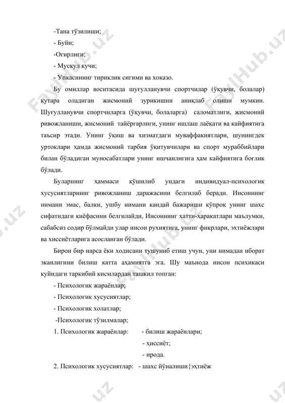 усиятларнинг ривожланиш даражасини белгилаб беради. инсоннинг нимани эмас, балки, ушбу нимани кандай бажариши кўпроқ унинг шахс сифатидаги киёфасини белгилайди, инсоннинг хатти-ҳаракатлари маълумки, сабабсиз содир бўлмайди улар инсон рухиятига, унинг фикрлари, эхтиёжлари ва хиссиётларига асосланган бўлади. бирон бир нарса ёки ходисани тушуниб етиш учун, уни нимадан иборат эканлигини билиш катта аҳамиятга эга. шу маънода инсон психикаси куйидаги таркибий кисмлардан ташкил топган: - психологик жараёнлар; - психологик хусусиятлар; - психологик холатлар; -психологик тўзилмалар; 1. психологик жараёнлар: - билиш жараёнлари; - ҳиссиёт; - ирода. 2. психологик хусусиятлар: - шахс йўналиши{эҳтиёж лари, қизиқишлари ва хакозо; - темперамент; - характер; - кобилиятлар. 3. психологик холатлар: - кутаринки кайфият; - руҳий тушкунлик; - коникиш ҳисси; - ўз-ўзидан коникмаслик 4. психологик тўзилмалар: - билимлар; - кўникмалар; - малакалар; - одатлар. ушбу санаб ўтилган компонентлар ҳар бир шуғулланувчи спортчиларда (ўқувчи, болаларда) ҳар хил ривожланиш ёки шаклланиш даражасида бўлади. масалан, биргина психологик билиш жараёнларини (сезгилар, идроқ диккат, хотира, тасаввур, …
