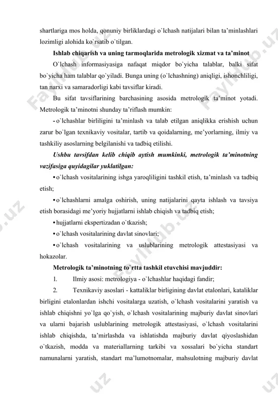 chash vositalarining va uslublarining metrologik attestasiyasi va hokazolar. metrologik ta’minotning to`rtta tashkil etuvchisi mavjuddir: 1. ilmiy asosi: metrologiya - o`lchashlar haqidagi fandir; 2. texnikaviy asoslari - kattaliklar birligining davlat etalonlari, kataliklar birligini etalonlardan ishchi vositalarga uzatish, o`lchash vositalarini yaratish va ishlab chiqishni yo`lga qo`yish, o`lchash vositalarining majburiy davlat sinovlari va ularni bajarish uslublarining metrologik attestasiyasi, o`lchash vositalarini ishlab chiqishda, ta’mirlashda va ishlatishda majburiy davlat qiyoslashidan o`tkazish, modda va materiallarning tarkibi va xossalari bo`yicha standart namunalarni yaratish, standart ma’lumotnomalar, mahsulotning majburiy davlat sinovlari. 3. tashkiliy asosi - davlat va mahkamalardagi metrologik xizmatdan tashkil topgan o`zbekiston respublikasi metrologiya xizmati; 4. me’yoriy-qonuniy asoslari - tegishli respublika qonunlari, davlat standartlari, davlat va tarmoqlarning me’yoriy hujjatlari. metrologik ta’minotning o`z oldiga qo`ygan asosiy maqsadlari: · mahsulot sifatini, ishlab chiqarish va uni avtomatlashtirishning samaradorligini oshirish; · detallar va agregatlarning o`zaro almashuvchanligini ta’minlash; · moddiy boyliklarning va energetik resurslarining hisobini olib borish ishonchliligini ta’minlash; · atrof-muhitni himoya qilish; …