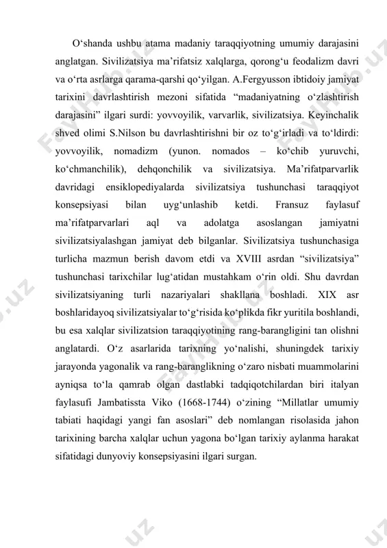 organ sistemasida ham ibtidoiy jamiyat taraqqiyoti yovvoyilik, varvarlik va sivilizatsiya bosqichlaridan iborat, ammo u yovvoyilik va varvarlik davrlarining har birini, xo‘jalik va moddiy madaniyat taraqqiyotining belgilariga ko‘ra quyi, o‘rta va yuqori bosqichlarga bo‘ladi. ushbu davrlashtirishda ishlab chiqarish kuchlari rivojining darajasi mezon bo‘lib xizmat qiladi. tarixni o‘rganishga sivilizatsion yondashuv asoschilaridan biri rus tabiatshunos olimi n.ya.danilyevskiy (1822-1885) bo‘lgan. u har biri alohida-alohida mavjud bo‘lgan, faoliyatning to‘rt muhim shakli yoki sivilizatsiyalar “asosi” - diniy, madaniy, siyosiy, ijtimoiy-iqtisodiy asoslar orqali namoyon bo‘luvchi madaniy-tarixiy tiplar (sivilizatsiyalar) haqidagi konsepsiyani ilgari surgan. madaniy-tarixiy tiplar, biologik organizmlar kabi, tashqi muhit va bir-biri bilan uzluksiz kurash jarayonida bo‘ladi va vujudga kelish, voyaga etish, qarish va halok bo‘lish bosqichlaridan o‘tadi. nemis faylasufi va tarixchisi osvald shpengler (1880-1936 y) ning fikricha, “sivilizatsiya” har qanday madaniyat taraqqiyotining muayan tugal bosqichini bildiradi. sivilizatsiyani bunday davr tanazzuli sifatida tushunish madaniyatning bir butunligi va tabiiyligiga ziddir. o.shpengler “yyevropa quyoshning so‘nishi” asarida g‘arbiy yevropa tarixiga xos …
