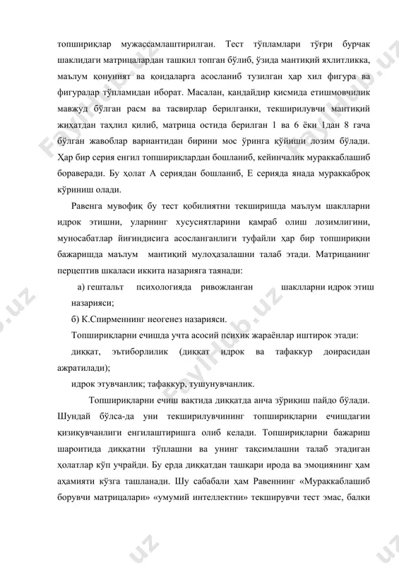 ш тамойилига таяниб тузилган. ҳар бир серия топшириқларига хос айрим жиҳатларни таҳлил этиш ва изоҳлаш мумкин. а серия топшириқлари текширувчанлик аҳамияти матрицадаги етишмайдиган қисмни тўлдиришда иборат. унинг фигуралари статик характерлидир. а серия топшириқларини ечишда иккита фикрлаш жараёни кечади: 1) тузилмани фарқлаш ва таҳлил этиш ёрдамида қисмлар орасидаги мосликни топиш лозим бўлади; 2) тузилмадаги етишмайдиган қисмни идентификациялаш ва матрица остида берилган 6 та қирқма қисмларни етишмайдиган томонини қиёслашни талаб этади. унинг психологик аҳамиятини тошпшириқларни ечишда визуал фарқлаш ва хаёлга, статик тасаввур даражаси ва эътиборлилик даражасига анча боғлиқ. в серия топшириқлари иккита жуфт фигуралар орасидаги анологияни топишга асосланган. текширилувчи топшириқларни ушбу тамойилга асосланиб, секин-асталик билан элементлар орасидаги дифференциацияни инобатга олиши лозим. топшириқ ечимини топишда фигуралар орасидаги симметрикликни қўйиш қобилиятига эга бўлиши керак. психологик аҳамияти: чизиқли боғланиш асосида чизиқли дифференциациялаш ва хулосалаш лозим бўлади. с серия топшириқлари матрицадаги фигураларни маълум мантиқийлик жиҳатидан фигуралар жойлашувини узлуксиз ривожланиш тамойилига ва фазодаги динамик алмашувига қараб, мураккаб …