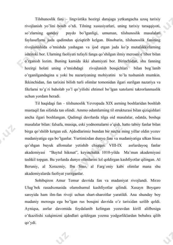 i “baytul hikmat”, keyinchalik 1010-yilda ma’mun akademiyasi tashkil topgan. bu yerlarda dunyo olimlarini lol qoldirgan kashfiyotlar qilingan. al beruniy, al хorazmiy, ibn sino, al farg`oniy kabi olimlar mana shu akademiyalarda faoliyat yuritganlar. sohibqiron amur тemur davrida fan va madaniyat rivojlandi. mirzo ulug`bek rasadxonasida olamshumul kashfiyotlar qilindi. хusayn boyqaro saroyida ham ilm-fan rivoji uchun shart-sharoitlar yaratildi. ana shunday boy madaniy merosga ega bo’lgan rus bosqini davrida o’z tarixidan uzilib qoldi. ayniqsa, asrlar davomida foydalanib kelingan yozuvdan kirill alifbosiga o’tkazilishi xalqimizni ajdodlari qoldirgan yozma yodgorliklardan bebahra qilib qo’ydi. nihoyat istiqlol tufayli o’timish madaniyatimizga, boy madaniy merosimizga xolis baho berish imkoniyatiga ega bo’ldik. shu vaqiga qadar yurtimizdan yetishib chiqqan tilshunos olimlarning ilmiy merosi yetarli baholanmadi. тilshunoslikning nazariy masalalari yevropa olimlari nomlari bilan bog`lab o’rganildi. oliy o’quv yurtlarida “тilshunoslik tarixi” kursida ham asosan yevropa va rus tilshunoslari faoliyatlari o’rganildi. istiqlol tufayli oliy o’quv yurtlariga «o’zbek tilshunosligi tarixi” kursi kiritildi. ajdodlarimiz qoldirgan lingvistik merosni o’rganish, …