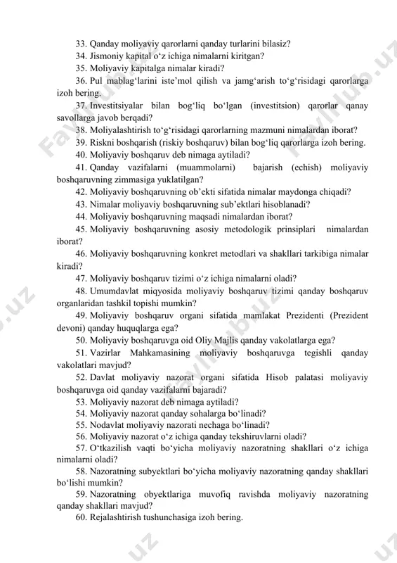 aviy siyosatning hozirgi kundagi asosiy vazifalari nimalardan iborat? 32. amalga oshirilayotgan kredit siyosatiga muvofiq foiz darajasi yuqori bo‘lsa, u qanday oqibatlarga olib kelishi mumkin? 33. qanday moliyaviy qarorlarni qanday turlarini bilasiz? 34. jismoniy kapital o‘z ichiga nimalarni kiritgan? 35. moliyaviy kapitalga nimalar kiradi? 36. pul mablag‘larini iste’mol qilish va jamg‘arish to‘g‘risidagi qarorlarga izoh bering. 37. investitsiyalar bilan bog‘liq bo‘lgan (investitsion) qarorlar qanay savollarga javob berqadi? 38. moliyalashtirish to‘g‘risidagi qarorlarning mazmuni nimalardan iborat? 39. riskni boshqarish (riskiy boshqaruv) bilan bog‘liq qarorlarga izoh bering. 40. moliyaviy boshqaruv deb nimaga aytiladi? 41. qanday vazifalarni (muammolarni) bajarish (echish) moliyaviy boshqaruvning zimmasiga yuklatilgan? 42. moliyaviy boshqaruvning ob’ekti sifatida nimalar maydonga chiqadi? 43. nimalar moliyaviy boshqaruvning sub’ektlari hisoblanadi? 44. moliyaviy boshqaruvning maqsadi nimalardan iborat? 45. moliyaviy boshqaruvning asosiy metodologik prinsiplari nimalardan iborat? 46. moliyaviy boshqaruvning konkret metodlari va shakllari tarkibiga nimalar kiradi? 47. moliyaviy boshqaruv tizimi o‘z ichiga nimalarni oladi? 48. umumdavlat miqyosida moliyaviy boshqaruv tizimi …