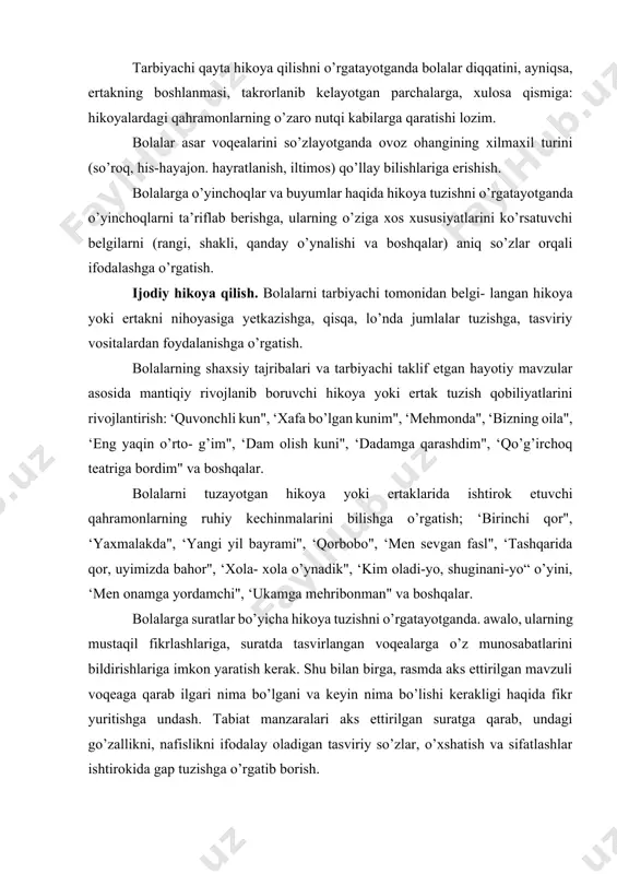 ar bo’yicha hikoya tuzishni o’rgatayotganda. awalo, ularning mustaqil fikrlashlariga, suratda tasvirlangan voqealarga o’z munosabatlarini bildirishlariga imkon yaratish kerak. shu bilan birga, rasmda aks ettirilgan mavzuli voqeaga qarab ilgari nima bo’lgani va keyin nima bo’lishi kerakligi haqida fikr yuritishga undash. tabiat manzaralari aks ettirilgan suratga qarab, undagi go’zallikni, nafislikni ifodalay oladigan tasviriy so’zlar, o’xshatish va sifatlashlar ishtirokida gap tuzishga o’rgatib borish. bolalarning birgalikdagi hayot tajribalaridan olingan voqealar: ekskursiya, sayr, mehnat jarayoni, jonli va ravon hikoya qilib berish malakasini tarbiyalash. hikoya qilayotganda tevarak-atrof- dagi buyum, voqea-hodisalarning nomini, ularning o’ziga xos xususiyatlarini, xatti-harakatlarini to’g’ri ifodalashga, voqea- larning vaqti va joyini ko’rsatishga o’rgatish. topishmoqlar o’ylab topishga undash. ikkinchi yarim yillik. bolalarni badiiy asarlarni qayta hikoya qilishga o’rgatishni davom ettirish. bolalarni manzarali suratlar bo’yicha maxsus hikoyalar to’qishga o’rgatish, ularni surat mazmunini tushunishga, surat- dagi manzarani tevarak-atrofdagi manzaralar bilan taqqoslashga. o’z hikoyalarida tasviriy so’z va iboralardan foydalanishga 216 o’rgatishni davom ettirish. bolalar mustaqil hikoya tuzayotganlarida og’zaki …