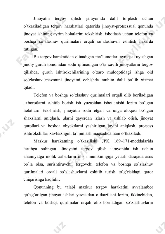 chiqaradi va prokurorning ruxsatini oladi. so`zlashuv qurilmalari deganda telefon va boshqa aloqa vositalari bo`lgan radiotelefon, radiorele, yuqori darajali radio to`lqinlar, kosmik aloqa, selektor o`tkazuvchi va boshqa texnik uskunalar, teletayp va telefaks tushuniladi. bulardan olinadigan ma`lumotlar shahar, shaharlararo va xalqaro miqyosdagi so`zlashuv bo`lganligi uchun ham prokurorning ruxsati zarurdir, aks holda fuqarolarning konstitutsiyada ko`rsatilgan huquq va erkinliklariga putur yetkaziladi. gumon qilinuvchi, ayblanuvchi, sudlanuvchining telefon va boshqa so`zlashuv qurilmalari orqali olib boriladigan so`zlashuvlarni eshitib turish tergovchining chiqargan qarori yoki sudning ajrimiga ko`ra amalga oshiriladi. protsess qatnashchilari bo`lgan jabrlanuvchi, guvoh va ularning qarindoshlariga nisbatan kuch ishlatish, tovlamachilik, boshqa qonunga xilof harakatlar sodir etilish xavfi mavjud bo`lsa, so`zlashuvni eshitish uchun bu shaxslarning arizalari yoki yozma roziligi bo`lishi lozim. mazkur holatlarda ham telefon eshituvlarini o`tkazish uchun prokurorning ruxsati bo`lmog`i kerak. ba`zi hollarda telefon va boshqa so`zlashuv vositalaridan olib boriladigan so`zlashuvni eshitish va ish uchun zarur bo`lgan ma`lumotlar olishni kechiktirib bo`lmaydigan vaziyatlari tug`ilib qoladi. bunday holatlarda tergovchi …