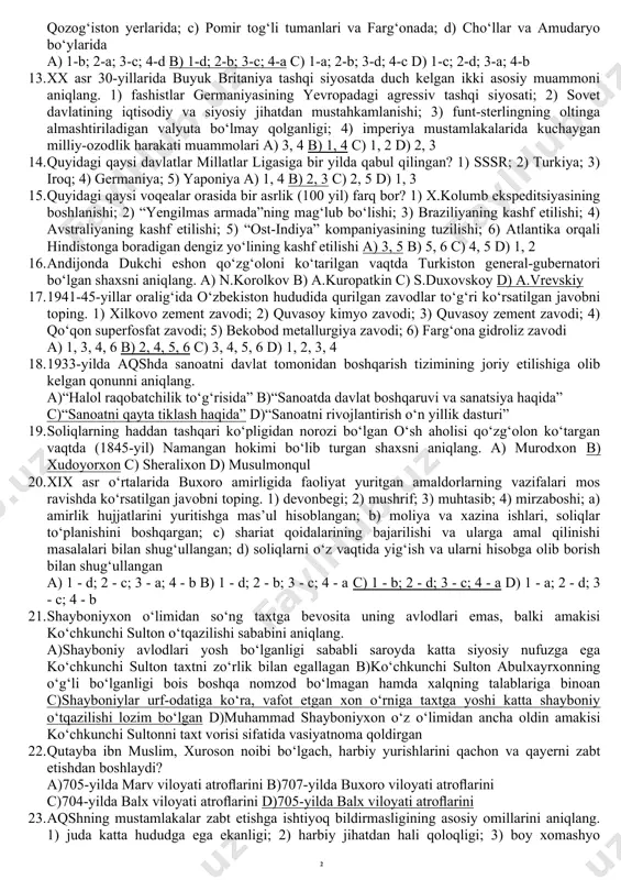 intilish; 3) hindistonda buyuk britaniya ta’sirining kuchayib borayotganligi; 4) rossiya aholisining markaziy osiyodan keltirilgan mollarga ehtiyoji balandligi va mollarning nihoyatda arzonligi; 5) markaziy osiyo xonliklarida inglizlar ta’sirining kuchliligi va xonliklarning inglizlar bilan ittifoqini yo‘qqa chiqarish zaruriyati; 6) xonliklarning suv orqali savdo qilishda rossiyaga qulayligi va savdo portlarining doimo ruslar uchun ochiqligi. a) 4, 6 b) 1, 5 c) 2, 3 d) 2, 6 10. 1904-yildagi fransiya va buyuk britaniya o‘rtasidagi bitimga ko‘ra, marokash sultoni o‘z vazifasini bajara olmaslik ehtimoli borligi va shunday bo‘lib qolsa marokash hududining gibraltar bo‘g‘oziga bevosita tutash bo‘lgan qismini quyidagi qaysi davlatga berish belgilab qo‘yildi? a) fransiyaga b) germaniyaga c) ispaniyaga d) buyuk britaniyaga 11. o‘zbekistonda neftni qayta ishlash komplekslarining barpo etilishida qaysi davlatning “marubeni” va “jey-ji-si” kompaniyalari katta hissa qo‘shgan? a) aqsh b) yaponiya c) janubiy koreya d) xitoy 12. quyida berilgan qabilalar va ular yashagan hududlar to‘g‘ri juftlab ko‘rsatilgan javobni toping. 1) massagetlar; 2) saka-tigraxauda; …
