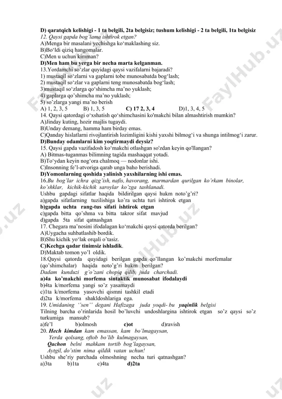 z undoshlardan tarkib topgan sodda yasama so’z bo’lgan qo’shma so’zni belgilang? a)tinchliksevar b)tishkovlagich c)chidamlilik d)qo’lyozmani 9. ‘’eslaganlik’’ so’zida qo’shimchalar asosga qay tarzda qo’shilgan? a)asos+lug’aviy shakl yasovchi+sintaktik shakl yasovchi b)asos+so’z yasovchi+lug’aviy shakl yas+so’z yasovchi c) asos+so’z yasovchi+sintaktik shakl yas+so’z yasovchi d)asos+so’z yasovchi+so’z yasovchi 10.quyidagi qaysi so’z birikmalarida kelishik qo’shimchalarini ko‘makchilar bilan almashtirish mumkin? 1) chapga burilmoq; 2) shoshmasdan yurmoq;3) olchaning guli; 4) mashinada kelmoq; 5)ukasiga olmoq; 6) uyalganidan kelmoq a) 1, 2, 4, 5, 6 b) 2, 3, 4, 6 c)3, 4, 5, 6 d)1, 4, 5, 6 11. nadir millat qudratining tamadduni? amir temur haykalidan so‘rang buni, ot mindirib kim qaytardi yurtga uni? jahongiri bexonumon yurt edi bu. ushbu she’riy parchada qaratqich hamda tushum kelishigi qo‘shimchalariumg qo’llanishi haqidagi to’g‘ri hukrnni belgilang. a)qaratqich kelishigi - 1 ta belgili, 2 ta belgisiz; tushum kelishigi - 3 ta belgili, 1 ta belgisiz b)qaratqich kelishigi - 1 ta belgili, 2 ta belgisiz; tushum kelishigi …