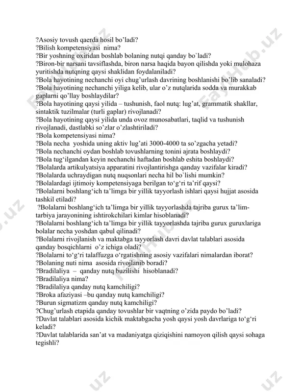 h nutqning qaysi komponetidan boshlanadi? ?alaliyani kelib chiqish sabablari qaysilar? ?aleksiya qanday nutq kamchiligi? ?anamnez nima? ?anartriya - qanday nutq kamchiligi? ?anartriya -qanday nutq kamchiligi? ?apraksiya nima? ?artikulyatsion bo‘limning asosiy a’zosi qaysi? ?artikulyatsiya gimnastikasining maqsadi nima? ?artikulyatsiya usuliga ko‘ra undosh tovushlar qays turlarga bo‘linadi? ?asosiy tovush qaerda hosil bo’ladi? ?bilish kompetensiyasi nima? ?bir yoshning oxiridan boshlab bolaning nutqi qanday bo`ladi? ?biron-bir narsani tavsiflashda, biron narsa haqida bayon qilishda yoki mulohaza yuritishda nutqning qaysi shaklidan foydalaniladi? ?bola hayotining nechanchi oyi chug’urlash davrining boshlanishi bo’lib sanaladi? ?bola hayotining nechanchi yiliga kelib, ular o’z nutqlarida sodda va murakkab gaplarni qo’llay boshlaydilar? ?bola hayotining qaysi yilida – tushunish, faol nutq: lug’at, grammatik shakllar, sintaktik tuzilmalar (turli gaplar) rivojlanadi? ?bola hayotining qaysi yilida unda ovoz munosabatlari, taqlid va tushunish rivojlanadi, dastlabki so’zlar o’zlashtiriladi? ?bola kompetensiyasi nima? ?bola necha yoshida uning aktiv lug’ati 3000-4000 ta so’zgacha yetadi? ?bola nechanchi oydan boshlab tovushlarning tonini ajrata boshlaydi? ?bola …