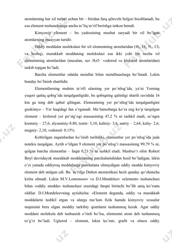 tushunchasi orasidagi farqni birinchi bo’lib aniq ko’rsata oldilar. d.i.mendeleevning aytishicha: «element deganda, oddiy va murakkab moddalarni tashkil etgan va ularga ma‘lum fizik hamda kimyoviy xossalar majmuini bera olgan moddiy tarkibiy qismlarni tushunmoq kerak. agar oddiy moddani molekula deb tushunish o’rinli bo’lsa, elementni atom deb tushunmoq to’g’ri bo’ladi. uglerod – element, lekin ko’mir, grafit va olmos oddiy moddalardir». demak, d.i.mendeleevning ta‘rifiga «kimyoviy element - oddiy va murakkab moddalar tarkibiga kiradigan va ma‘lum atom massaga ega bo’lgan atomlar turidir». izotoplar kashf etilganidan keyin, yuqoridagi ta‘rifni qayta ko’rib chiqishga to’g’ri keldi. atom massalarini qayta qarab chiqish yuzasidan 1923 yilda tashkil etilgan xalqaro komissiya qaroriga muvofiq «kimyoviy element – bir xil yadro zaryadiga ega bo’lgan atomlar turi» deb ta‘riflandi. 3. nisbiy atom va nisbiy molekulyar massalar eng yengil atom – vodorod atomi bo’lib, uning massasi 1,674 . 10–27 kg ni; yerda uchraydigan eng og’ir atom – uranniki – 3,952 . 10–25 kg ni, kislorodniki …