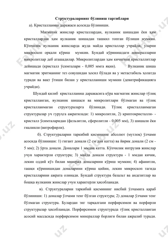 лографик кўриниши яхши ривожланган минералларни идиоморфли деб юритишади. +исман ривожланганларини - гипидиоморфли, ва кристалларини шакли бошқа дастлабки минерал шаклига боғлиқ бўлса, яъни ўзига ҳос шакл бўлмаса, бундай минералларни ксеноморф ёки аллотриоморфли дейилади. тоғ жинслардаги минералларнинг шакли ва унинг идиоморфлик даражаси уларнинг эритмадан ажралиб чиқишини кетма-кетлиги, кристалланиш қобилияти ва эритманинг физик-химик ҳоссаларига боғлиқ. магматик жинсларнинг текстуралари а). бир хиллик текстура. бу текстурада жинснинг ҳамма йўналиши бўйича минерал таркиби ва структураси бир хил. б). такситли ёки турли хил текстура. жинснинг ҳар бир қисмида унинг структураси ва минерал таркиби ўзгариб туради. в). шарсимон текстура. жинсда минераллар маълум бир марказ атрофида концентрик ҳолда жойлашган бўлади, натижада шарсимон ёки эллипсоидли текстурага эга бўлган жинслар ҳосил бўлади. г). йўл-йўл (полосатая текстура) - жинсда ҳар-хил таркибдаги минераллар йўлйўл бўлиб жойлашган бўлади. д). директив текструктура - минераллари маълум йўналиш бўйича жойлашган бўлади. бундай текстуралар интрузив ва эффузив жинсларда учрайди. трахитли текструктура ҳам шунга яқин. е). флюидал текстура. бу …