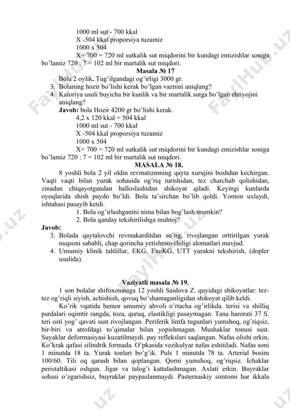 tga bo’lgan ehtiyojini aniqlang? javob: bola hozir 4200 gr bo’lishi kerak. 4,2 x 120 kkal = 504 kkal 1000 ml sut - 700 kkal x -504 kkal proporsiya tuzamiz 1000 x 504 x= 700 = 720 ml sutkalik sut miqdorini bir kundagi emizishlar soniga bo’lamiz 720 : 7 = 102 ml bir martalik sut miqdori. masala № 18. 8 yoshli bola 2 yil oldin revmatizmning qayta xurujini boshdan kechirgan. vaqti vaqti bilan yurak sohasida og’riq turishidan, tez charchab qolishidan, zinadan chiqayotgandan halloslashidan shikoyat qiladi. keyingi kunlarda oyoqlarida shish paydo bo’ldi. bola ta’sirchan bo’lib qoldi. yomon uxlaydi, ishtahasi pasayib ketdi. 1. bola og’irlashganini nima bilan bog’lash mumkin? 2. bola qanday tekshirilishga muhtoj? javob: 3. bolada qaytalovchi revmakarditdan so’ng, rivojlangan orttirilgan yurak nuqsoni sababli, chap qorincha yetishmovchiligi alomatlari mavjud. 4. umumiy klinik tahlillar, ekg, exokg, utt yurakni tekshirish, (dopler usulida). vaziyatli masala № 19. 1 son bolalar shifoxonasiga 12 yoshli saidova z. …