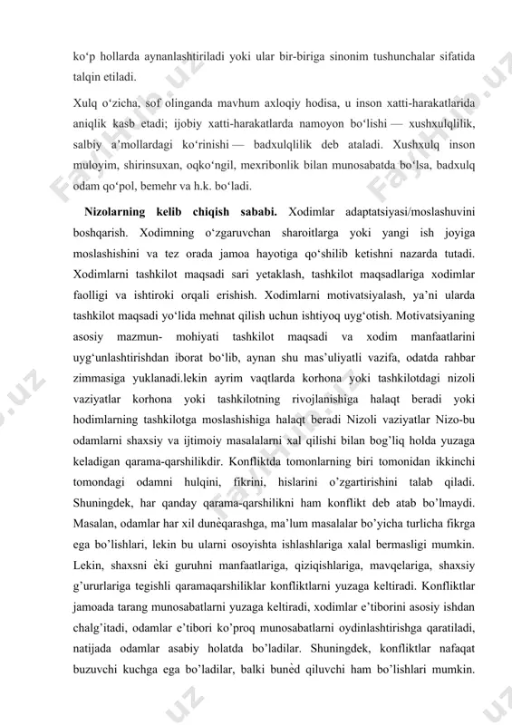u inson xatti-harakatlarida aniqlik kasb etadi; ijobiy xatti-harakatlarda namoyon boʻlishi — xushxulqlilik, salbiy aʼmollardagi koʻrinishi — badxulqlilik deb ataladi. xushxulq inson muloyim, shirinsuxan, oqkoʻngil, mexribonlik bilan munosabatda boʻlsa, badxulq odam qoʻpol, bemehr va h.k. boʻladi. nizolarning kelib chiqish sababi. xodimlar adaptatsiyasi/moslashuvini boshqarish. xodimning o‘zgaruvchan sharoitlarga yoki yangi ish joyiga moslashishini va tez orada jamoa hayotiga qo‘shilib ketishni nazarda tutadi. xodimlarni tashkilot maqsadi sari yetaklash, tashkilot maqsadlariga xodimlar faolligi va ishtiroki orqali erishish. xodimlarni motivatsiyalash, ya’ni ularda tashkilot maqsadi yo‘lida mehnat qilish uchun ishtiyoq uyg‘otish. motivatsiyaning asosiy mazmun- mohiyati tashkilot maqsadi va xodim manfaatlarini uyg‘unlashtirishdan iborat bo‘lib, aynan shu mas’uliyatli vazifa, odatda rahbar zimmasiga yuklanadi.lekin ayrim vaqtlarda korhona yoki tashkilotdagi nizoli vaziyatlar korhona yoki tashkilotning rivojlanishiga halaqt beradi yoki hodimlarning tashkilotga moslashishiga halaqt beradi nizoli vaziyatlar nizo-bu odamlarni shaxsiy va ijtimoiy masalalarni xal qilishi bilan bog’liq holda yuzaga keladigan qarama-qarshilikdir. konfliktda tomonlarning biri tomonidan ikkinchi tomondagi odamni hulqini, fikrini, hislarini o’zgartirishini …